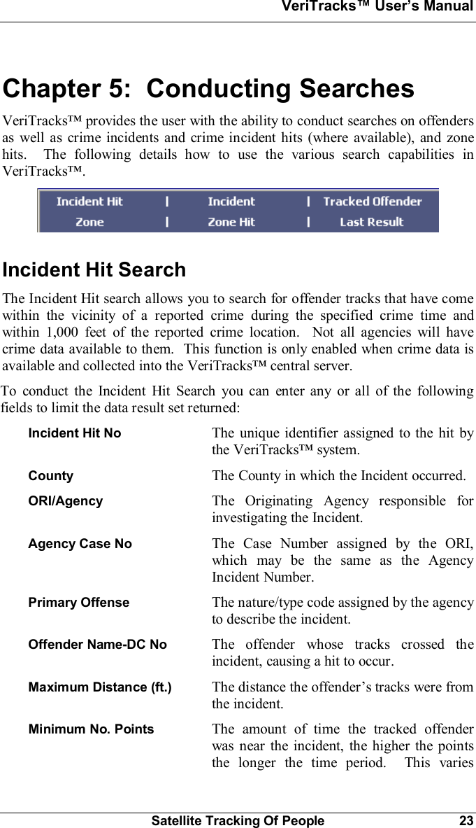 VeriTracks Users ManualSatellite Tracking Of People 23Chapter 5:  Conducting SearchesVeriTracks provides the user with the ability to conduct searches on offendersas well as crime incidents and crime incident hits (where available), and zonehits.  The following details how to use the various search capabilities inVeriTracks.Incident Hit SearchThe Incident Hit search allows you to search for offender tracks that have comewithin the vicinity of a reported crime during the specified crime time andwithin 1,000 feet of the reported crime location.  Not all agencies will havecrime data available to them.  This function is only enabled when crime data isavailable and collected into the VeriTracks central server.To conduct the Incident Hit Search you can enter any or all of the followingfields to limit the data result set returned:Incident Hit No The unique identifier assigned to the hit bythe VeriTracks system.County The County in which the Incident occurred.ORI/Agency The Originating Agency responsible forinvestigating the Incident.Agency Case No The Case Number assigned by the ORI,which may be the same as the AgencyIncident Number.Primary Offense The nature/type code assigned by the agencyto describe the incident.Offender Name-DC No  The offender whose tracks crossed theincident, causing a hit to occur.Maximum Distance (ft.)  The distance the offenders tracks were fromthe incident.Minimum No. Points The amount of time the tracked offenderwas near the incident, the higher the pointsthe longer the time period.  This varies