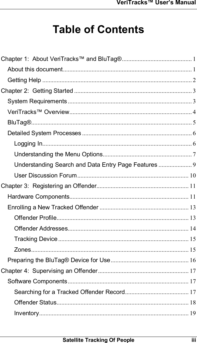 VeriTracks Users ManualSatellite Tracking Of People iiiTable of ContentsChapter 1:  About VeriTracks and BluTag®............................................ 1About this document................................................................................. 1Getting Help .............................................................................................. 2Chapter 2:  Getting Started .......................................................................... 3System Requirements .............................................................................. 3VeriTracks Overview............................................................................. 4BluTag®..................................................................................................... 5Detailed System Processes ..................................................................... 6Logging In.............................................................................................. 6Understanding the Menu Options........................................................ 7Understanding Search and Data Entry Page Features ..................... 9User Discussion Forum...................................................................... 10Chapter 3:  Registering an Offender.......................................................... 11Hardware Components........................................................................... 11Enrolling a New Tracked Offender ........................................................ 13Offender Profile................................................................................... 13Offender Addresses............................................................................ 14Tracking Device .................................................................................. 15Zones................................................................................................... 15Preparing the BluTag® Device for Use................................................. 16Chapter 4:  Supervising an Offender......................................................... 17Software Components............................................................................ 17Searching for a Tracked Offender Record........................................ 17Offender Status................................................................................... 18Inventory.............................................................................................. 19