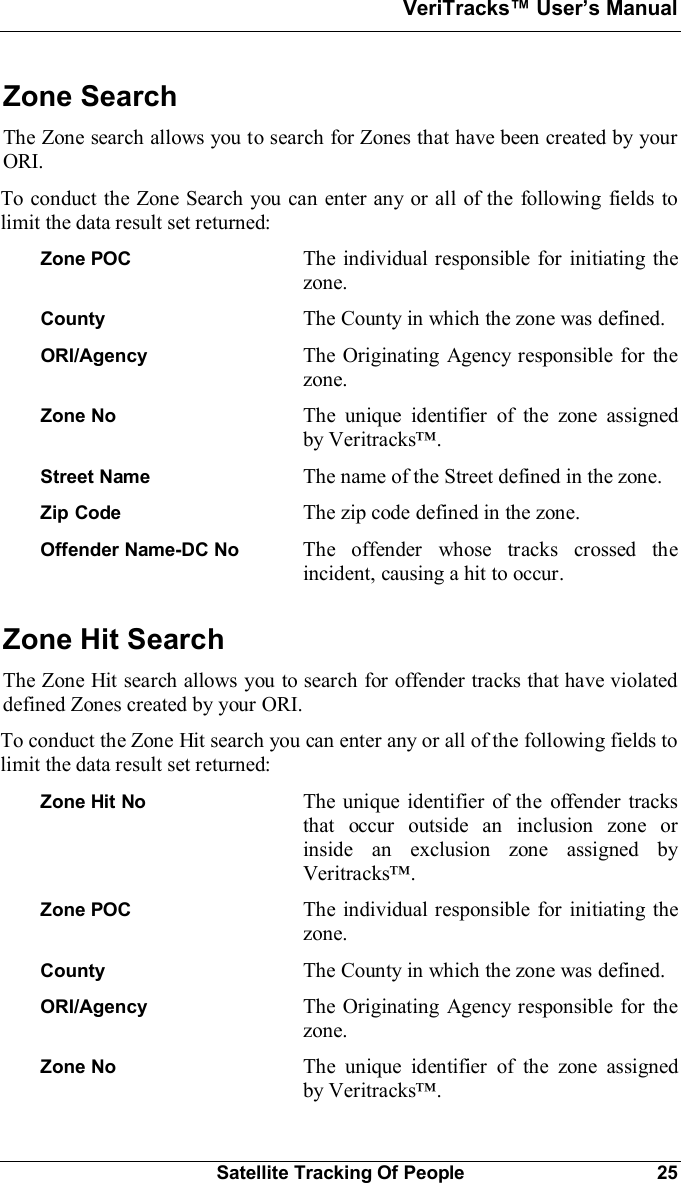 VeriTracks Users ManualSatellite Tracking Of People 25Zone SearchThe Zone search allows you to search for Zones that have been created by yourORI.To conduct the Zone Search you can enter any or all of the following fields tolimit the data result set returned:Zone POC The individual responsible for initiating thezone.County The County in which the zone was defined.ORI/Agency The Originating Agency responsible for thezone.Zone No The unique identifier of the zone assignedby Veritracks.Street Name The name of the Street defined in the zone.Zip Code The zip code defined in the zone.Offender Name-DC No  The offender whose tracks crossed theincident, causing a hit to occur.Zone Hit SearchThe Zone Hit search allows you to search for offender tracks that have violateddefined Zones created by your ORI.To conduct the Zone Hit search you can enter any or all of the following fields tolimit the data result set returned:Zone Hit No The unique identifier of the offender tracksthat occur outside an inclusion zone orinside an exclusion zone assigned byVeritracks.Zone POC The individual responsible for initiating thezone.County The County in which the zone was defined.ORI/Agency The Originating Agency responsible for thezone.Zone No The unique identifier of the zone assignedby Veritracks.