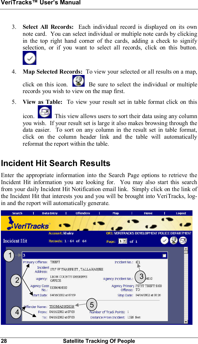 VeriTracks Users Manual28 Satellite Tracking Of People3. Select All Records:  Each individual record is displayed on its ownnote card.  You can select individual or multiple note cards by clickingin the top right hand corner of the cards, adding a check to signifyselection, or if you want to select all records, click on this button.4. Map Selected Records:  To view your selected or all results on a map,click on this icon.   Be sure to select the individual or multiplerecords you wish to view on the map first.5. View as Table:  To view your result set in table format click on thisicon.   This view allows users to sort their data using any columnyou wish.  If your result set is large it also makes browsing through thedata easier.  To sort on any column in the result set in table format,click on the column header link and the table will automaticallyreformat the report within the table.Incident Hit Search ResultsEnter the appropriate information into the Search Page options to retrieve theIncident Hit information you are looking for.  You may also start this searchfrom your daily Incident Hit Notification email link.  Simply click on the link ofthe Incident Hit that interests you and you will be brought into VeriTracks, log-in and the report will automatically generate.  1  2  3  4  5