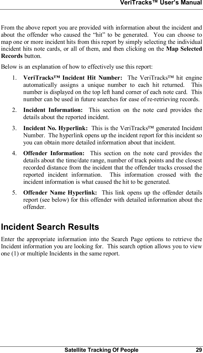 VeriTracks Users ManualSatellite Tracking Of People 29From the above report you are provided with information about the incident andabout the offender who caused the hit to be generated.  You can choose tomap one or more incident hits from this report by simply selecting the individualincident hits note cards, or all of them, and then clicking on the Map SelectedRecords button.Below is an explanation of how to effectively use this report:1. VeriTracks Incident Hit Number: The VeriTracks hit engineautomatically assigns a unique number to each hit returned.  Thisnumber is displayed on the top left hand corner of each note card.  Thisnumber can be used in future searches for ease of re-retrieving records.2. Incident Information:  This section on the note card provides thedetails about the reported incident.3. Incident No. Hyperlink:  This is the VeriTracks generated IncidentNumber.  The hyperlink opens up the incident report for this incident soyou can obtain more detailed information about that incident.4. Offender Information:  This section on the note card provides thedetails about the time/date range, number of track points and the closestrecorded distance from the incident that the offender tracks crossed thereported incident information.  This information crossed with theincident information is what caused the hit to be generated.5. Offender Name Hyperlink:  This link opens up the offender detailsreport (see below) for this offender with detailed information about theoffender.Incident Search ResultsEnter the appropriate information into the Search Page options to retrieve theIncident information you are looking for.  This search option allows you to viewone (1) or multiple Incidents in the same report.