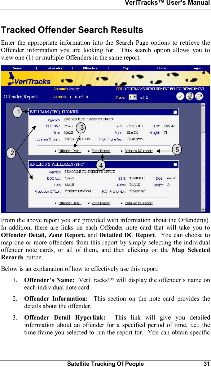 VeriTracks Users ManualSatellite Tracking Of People 31Tracked Offender Search ResultsEnter the appropriate information into the Search Page options to retrieve theOffender information you are looking for.  This search option allows you toview one (1) or multiple Offenders in the same report.From the above report you are provided with information about the Offender(s).In addition, there are links on each Offender note card that will take you toOffender Detail, Zone Report, and Detailed DC Report.  You can choose tomap one or more offenders from this report by simply selecting the individualoffender note cards, or all of them, and then clicking on the Map SelectedRecords button.Below is an explanation of how to effectively use this report:1. Offenders Name: VeriTracks will display the offenders name oneach individual note card.2. Offender Information:  This section on the note card provides thedetails about the offender.3. Offender Detail Hyperlink:  This link will give you detailedinformation about an offender for a specified period of time, i.e., thetime frame you selected to run the report for.  You can obtain specific  1  2  3  5  4