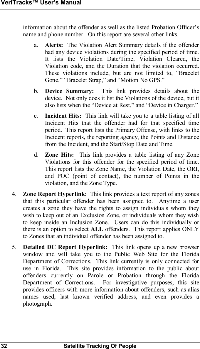 VeriTracks Users Manual32 Satellite Tracking Of Peopleinformation about the offender as well as the listed Probation Officersname and phone number.  On this report are several other links.a. Alerts:  The Violation Alert Summary details if the offenderhad any device violations during the specified period of time.It lists the Violation Date/Time, Violation Cleared, theViolation code, and the Duration that the violation occurred.These violations include, but are not limited to, BraceletGone,Bracelet Strap, and Motion No GPS.b. Device Summary: This link provides details about thedevice.  Not only does it list the Violations of the device, but italso lists when the Device at Rest, and Device in Charger.c. Incident Hits:  This link will take you to a table listing of allIncident Hits that the offender had for that specified timeperiod.  This report lists the Primary Offense, with links to theIncident reports, the reporting agency, the Points and Distancefrom the Incident, and the Start/Stop Date and Time.d. Zone Hits:  This link provides a table listing of any ZoneViolations for this offender for the specified period of time.This report lists the Zone Name, the Violation Date, the ORI,and POC (point of contact), the number of Points in theviolation, and the Zone Type.4. Zone Report Hyperlink:  This link provides a text report of any zonesthat this particular offender has been assigned to.  Anytime a usercreates a zone they have the rights to assign individuals whom theywish to keep out of an Exclusion Zone, or individuals whom they wishto keep inside an Inclusion Zone.  Users can do this individually orthere is an option to select ALL offenders.  This report applies ONLYto Zones that an individual offender has been assigned to.5. Detailed DC Report Hyperlink:  This link opens up a new browserwindow and will take you to the Public Web Site for the FloridaDepartment of Corrections.  This link currently is only connected foruse in Florida.  This site provides information to the public aboutoffenders currently on Parole or Probation through the FloridaDepartment of Corrections.  For investigative purposes, this siteprovides officers with more information about offenders, such as aliasnames used, last known verified address, and even provides aphotograph.