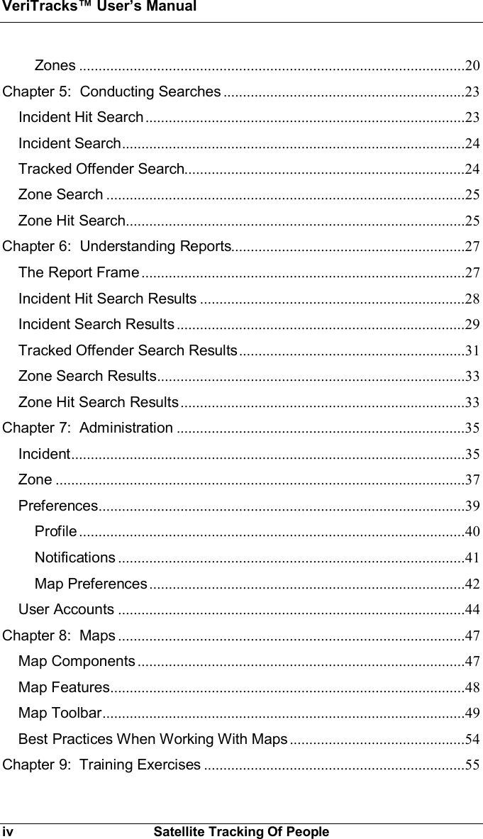 VeriTracks Users Manualiv Satellite Tracking Of PeopleZones ...................................................................................................20Chapter 5:  Conducting Searches ..............................................................23Incident Hit Search..................................................................................23Incident Search........................................................................................24Tracked Offender Search........................................................................24Zone Search ............................................................................................25Zone Hit Search.......................................................................................25Chapter 6:  Understanding Reports............................................................27The Report Frame ...................................................................................27Incident Hit Search Results ....................................................................28Incident Search Results ..........................................................................29Tracked Offender Search Results..........................................................31Zone Search Results...............................................................................33Zone Hit Search Results.........................................................................33Chapter 7:  Administration ..........................................................................35Incident.....................................................................................................35Zone .........................................................................................................37Preferences..............................................................................................39Profile ...................................................................................................40Notifications .........................................................................................41Map Preferences.................................................................................42User Accounts .........................................................................................44Chapter 8:  Maps .........................................................................................47Map Components ....................................................................................47Map Features...........................................................................................48Map Toolbar.............................................................................................49Best Practices When Working With Maps .............................................54Chapter 9:  Training Exercises ...................................................................55