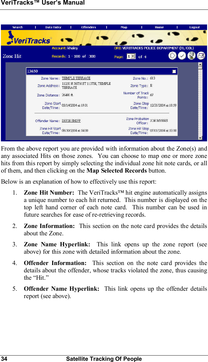 VeriTracks Users Manual34 Satellite Tracking Of PeopleFrom the above report you are provided with information about the Zone(s) andany associated Hits on those zones.  You can choose to map one or more zonehits from this report by simply selecting the individual zone hit note cards, or allof them, and then clicking on the Map Selected Records button.Below is an explanation of how to effectively use this report:1. Zone Hit Number: The VeriTracks hit engine automatically assignsa unique number to each hit returned.  This number is displayed on thetop left hand corner of each note card.  This number can be used infuture searches for ease of re-retrieving records.2. Zone Information:  This section on the note card provides the detailsabout the Zone.3. Zone Name Hyperlink: This link opens up the zone report (seeabove) for this zone with detailed information about the zone.4. Offender Information:  This section on the note card provides thedetails about the offender, whose tracks violated the zone, thus causingthe Hit.5. Offender Name Hyperlink:  This link opens up the offender detailsreport (see above).