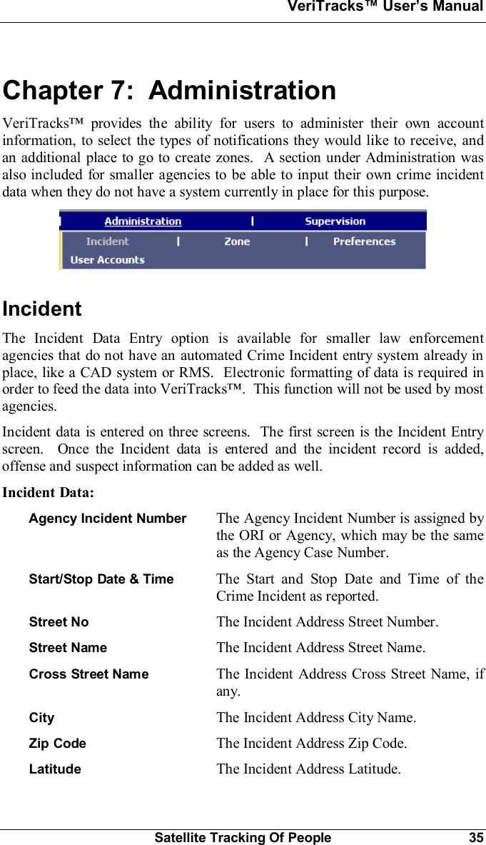 VeriTracks Users ManualSatellite Tracking Of People 35Chapter 7:  AdministrationVeriTracks provides the ability for users to administer their own accountinformation, to select the types of notifications they would like to receive, andan additional place to go to create zones.  A section under Administration wasalso included for smaller agencies to be able to input their own crime incidentdata when they do not have a system currently in place for this purpose.IncidentThe Incident Data Entry option is available for smaller law enforcementagencies that do not have an automated Crime Incident entry system already inplace, like a CAD system or RMS.  Electronic formatting of data is required inorder to feed the data into VeriTracks.  This function will not be used by mostagencies.Incident data is entered on three screens.  The first screen is the Incident Entryscreen.  Once the Incident data is entered and the incident record is added,offense and suspect information can be added as well.Incident Data:Agency Incident Number  The Agency Incident Number is assigned bythe ORI or Agency, which may be the sameas the Agency Case Number.Start/Stop Date &amp; Time  The Start and Stop Date and Time of theCrime Incident as reported.Street No The Incident Address Street Number.Street Name The Incident Address Street Name.Cross Street Name The Incident Address Cross Street Name, ifany.City The Incident Address City Name.Zip Code The Incident Address Zip Code.Latitude The Incident Address Latitude.