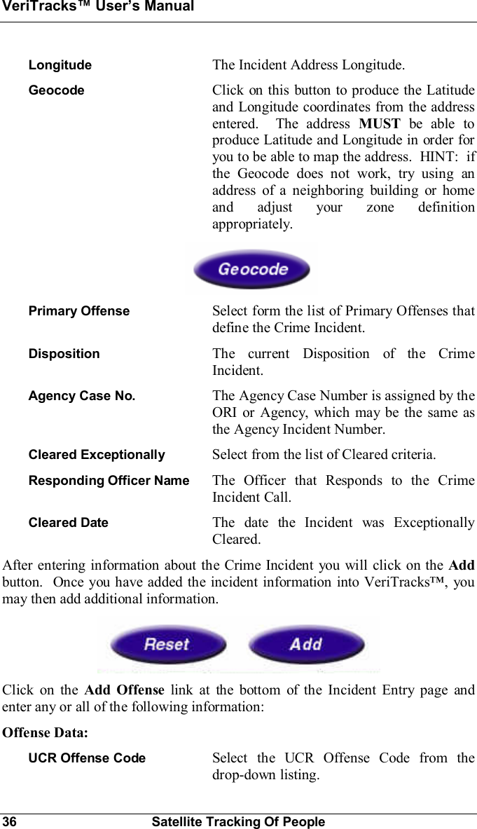 VeriTracks Users Manual36 Satellite Tracking Of PeopleLongitude The Incident Address Longitude.Geocode Click on this button to produce the Latitudeand Longitude coordinates from the addressentered.  The address MUST be able toproduce Latitude and Longitude in order foryou to be able to map the address.  HINT:  ifthe Geocode does not work, try using anaddress of a neighboring building or homeand adjust your zone definitionappropriately.Primary Offense Select form the list of Primary Offenses thatdefine the Crime Incident.Disposition The current Disposition of the CrimeIncident.Agency Case No. The Agency Case Number is assigned by theORI or Agency, which may be the same asthe Agency Incident Number.Cleared Exceptionally  Select from the list of Cleared criteria.Responding Officer Name  The Officer that Responds to the CrimeIncident Call.Cleared Date The date the Incident was ExceptionallyCleared.After entering information about the Crime Incident you will click on the Addbutton.  Once you have added the incident information into VeriTracks, youmay then add additional information.Click on the Add Offense link at the bottom of the Incident Entry page andenter any or all of the following information:Offense Data:UCR Offense Code Select the UCR Offense Code from thedrop-down listing.