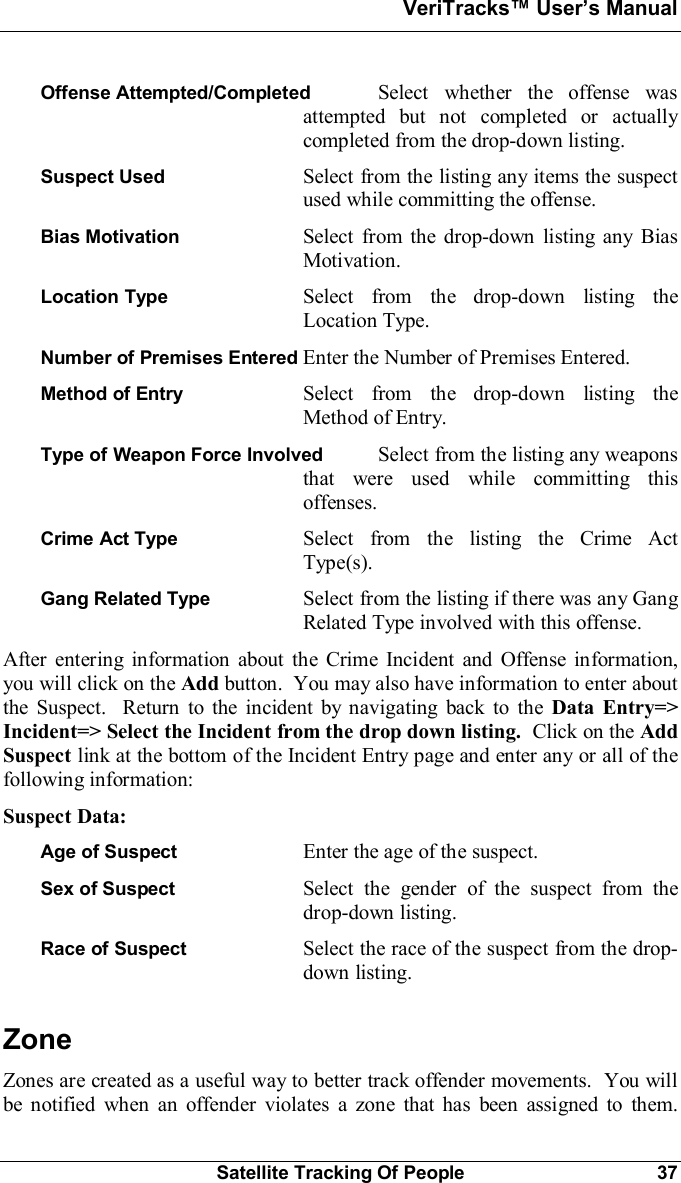 VeriTracks Users ManualSatellite Tracking Of People 37Offense Attempted/Completed  Select whether the offense wasattempted but not completed or actuallycompleted from the drop-down listing.Suspect Used Select from the listing any items the suspectused while committing the offense.Bias Motivation Select from the drop-down listing any BiasMotivation.Location Type Select from the drop-down listing theLocation Type.Number of Premises Entered Enter the Number of Premises Entered.Method of Entry Select from the drop-down listing theMethod of Entry.Type of Weapon Force Involved  Select from the listing any weaponsthat were used while committing thisoffenses.Crime Act Type Select from the listing the Crime ActType(s).Gang Related Type Select from the listing if there was any GangRelated Type involved with this offense.After entering information about the Crime Incident and Offense information,you will click on the Add button.  You may also have information to enter aboutthe Suspect.  Return to the incident by navigating back to the Data Entry=&gt;Incident=&gt; Select the Incident from the drop down listing. Click on the AddSuspect link at the bottom of the Incident Entry page and enter any or all of thefollowing information:Suspect Data:Age of Suspect Enter the age of the suspect.Sex of Suspect Select the gender of the suspect from thedrop-down listing.Race of Suspect Select the race of the suspect from the drop-down listing.ZoneZones are created as a useful way to better track offender movements.  You willbe notified when an offender violates a zone that has been assigned to them.