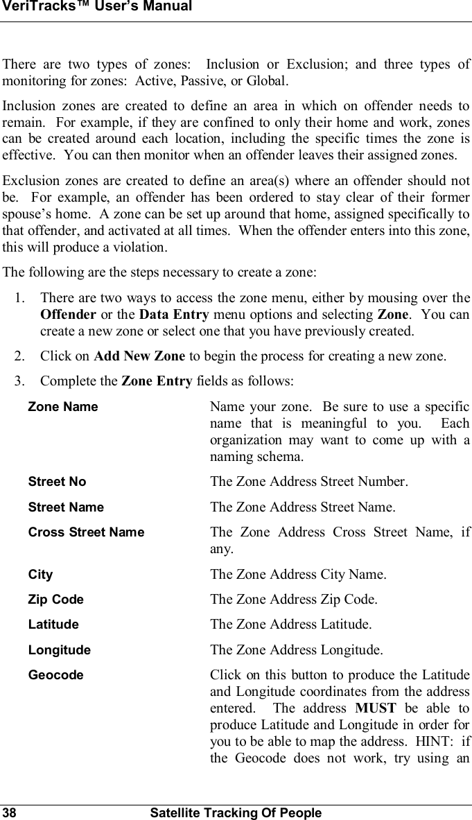 VeriTracks Users Manual38 Satellite Tracking Of PeopleThere are two types of zones:  Inclusion or Exclusion; and three types ofmonitoring for zones:  Active, Passive, or Global.Inclusion zones are created to define an area in which on offender needs toremain.  For example, if they are confined to only their home and work, zonescan be created around each location, including the specific times the zone iseffective.  You can then monitor when an offender leaves their assigned zones.Exclusion zones are created to define an area(s) where an offender should notbe.  For example, an offender has been ordered to stay clear of their formerspouses home.  A zone can be set up around that home, assigned specifically tothat offender, and activated at all times.  When the offender enters into this zone,this will produce a violation.The following are the steps necessary to create a zone:1. There are two ways to access the zone menu, either by mousing over theOffender or the Data Entry menu options and selecting Zone.  You cancreate a new zone or select one that you have previously created.2. Click on Add New Zone to begin the process for creating a new zone.3. Complete the Zone Entry fields as follows:Zone Name Name your zone.  Be sure to use a specificname that is meaningful to you.  Eachorganization may want to come up with anaming schema.Street No The Zone Address Street Number.Street Name The Zone Address Street Name.Cross Street Name The Zone Address Cross Street Name, ifany.City The Zone Address City Name.Zip Code The Zone Address Zip Code.Latitude The Zone Address Latitude.Longitude The Zone Address Longitude.Geocode Click on this button to produce the Latitudeand Longitude coordinates from the addressentered.  The address MUST be able toproduce Latitude and Longitude in order foryou to be able to map the address.  HINT:  ifthe Geocode does not work, try using an