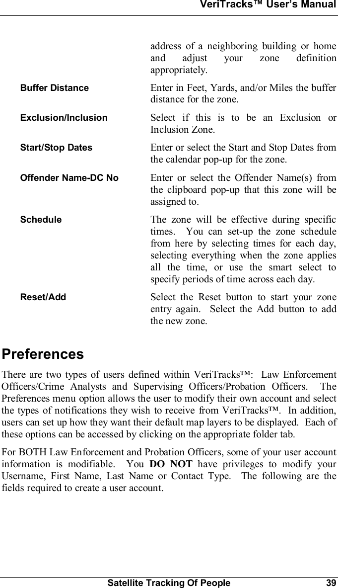 VeriTracks Users ManualSatellite Tracking Of People 39address of a neighboring building or homeand adjust your zone definitionappropriately.Buffer Distance Enter in Feet, Yards, and/or Miles the bufferdistance for the zone.Exclusion/Inclusion Select if this is to be an Exclusion orInclusion Zone.Start/Stop Dates Enter or select the Start and Stop Dates fromthe calendar pop-up for the zone.Offender Name-DC No  Enter or select the Offender Name(s) fromthe clipboard pop-up that this zone will beassigned to.Schedule The zone will be effective during specifictimes.  You can set-up the zone schedulefrom here by selecting times for each day,selecting everything when the zone appliesall the time, or use the smart select tospecify periods of time across each day.Reset/Add Select the Reset button to start your zoneentry again.  Select the Add button to addthe new zone.PreferencesThere are two types of users defined within VeriTracks:  Law EnforcementOfficers/Crime Analysts and Supervising Officers/Probation Officers.  ThePreferences menu option allows the user to modify their own account and selectthe types of notifications they wish to receive from VeriTracks.  In addition,users can set up how they want their default map layers to be displayed.  Each ofthese options can be accessed by clicking on the appropriate folder tab.For BOTH Law Enforcement and Probation Officers, some of your user accountinformation is modifiable.  You DO NOT have privileges to modify yourUsername, First Name, Last Name or Contact Type.  The following are thefields required to create a user account.