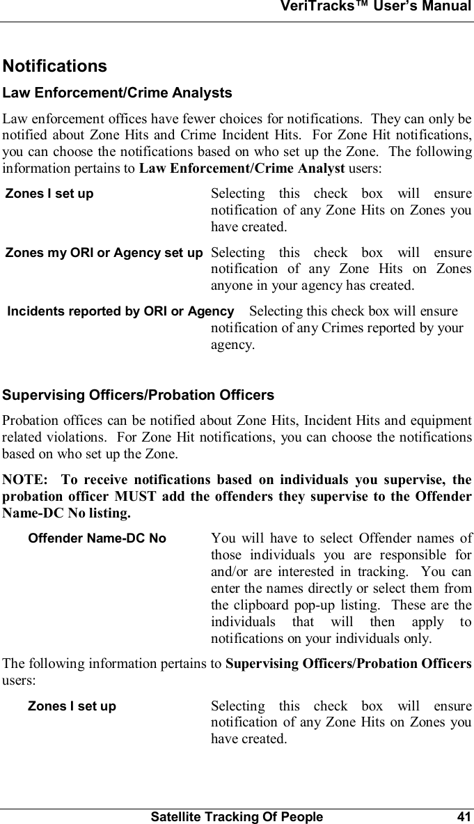 VeriTracks Users ManualSatellite Tracking Of People 41NotificationsLaw Enforcement/Crime AnalystsLaw enforcement offices have fewer choices for notifications.  They can only benotified about Zone Hits and Crime Incident Hits.  For Zone Hit notifications,you can choose the notifications based on who set up the Zone.  The followinginformation pertains to Law Enforcement/Crime Analyst users:Zones I set up Selecting this check box will ensurenotification of any Zone Hits on Zones youhave created.Zones my ORI or Agency set up Selecting this check box will ensurenotification of any Zone Hits on Zonesanyone in your agency has created.Incidents reported by ORI or Agency Selecting this check box will ensurenotification of any Crimes reported by youragency.Supervising Officers/Probation OfficersProbation offices can be notified about Zone Hits, Incident Hits and equipmentrelated violations.  For Zone Hit notifications, you can choose the notificationsbased on who set up the Zone.NOTE:  To receive notifications based on individuals you supervise, theprobation officer MUST add the offenders they supervise to the OffenderName-DC No listing.Offender Name-DC No You will have to select Offender names ofthose individuals you are responsible forand/or are interested in tracking.  You canenter the names directly or select them fromthe clipboard pop-up listing.  These are theindividuals that will then apply tonotifications on your individuals only.The following information pertains to Supervising Officers/Probation Officersusers:Zones I set up Selecting this check box will ensurenotification of any Zone Hits on Zones youhave created.