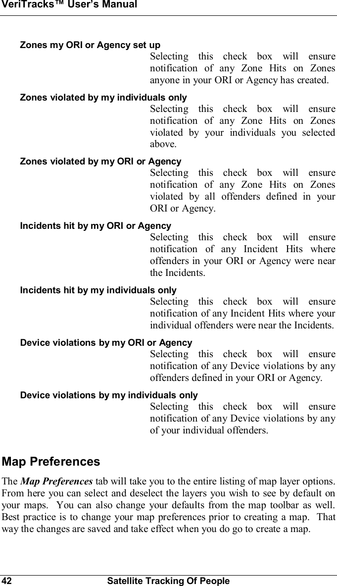 VeriTracks Users Manual42 Satellite Tracking Of PeopleZones my ORI or Agency set upSelecting this check box will ensurenotification of any Zone Hits on Zonesanyone in your ORI or Agency has created.Zones violated by my individuals onlySelecting this check box will ensurenotification of any Zone Hits on Zonesviolated by your individuals you selectedabove.Zones violated by my ORI or AgencySelecting this check box will ensurenotification of any Zone Hits on Zonesviolated by all offenders defined in yourORI or Agency.Incidents hit by my ORI or AgencySelecting this check box will ensurenotification of any Incident Hits whereoffenders in your ORI or Agency were nearthe Incidents.Incidents hit by my individuals onlySelecting this check box will ensurenotification of any Incident Hits where yourindividual offenders were near the Incidents.Device violations by my ORI or AgencySelecting this check box will ensurenotification of any Device violations by anyoffenders defined in your ORI or Agency.Device violations by my individuals onlySelecting this check box will ensurenotification of any Device violations by anyof your individual offenders.Map PreferencesThe Map Preferences tab will take you to the entire listing of map layer options.From here you can select and deselect the layers you wish to see by default onyour maps.  You can also change your defaults from the map toolbar as well.Best practice is to change your map preferences prior to creating a map.  Thatway the changes are saved and take effect when you do go to create a map.