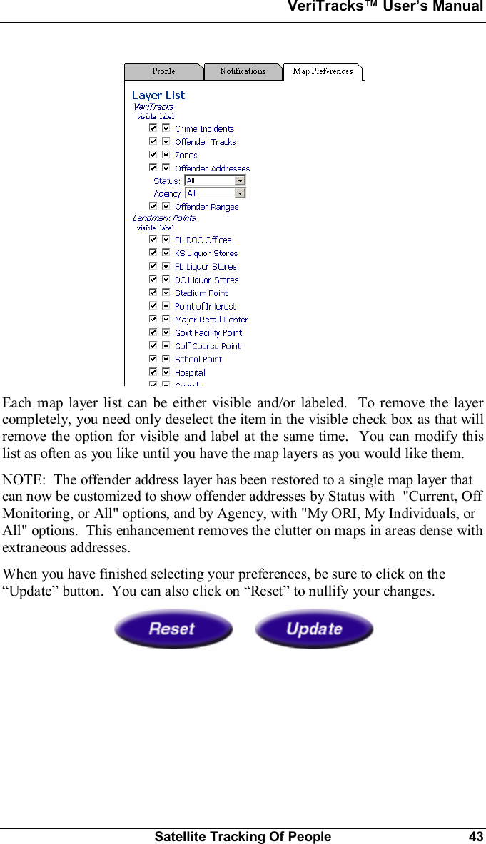 VeriTracks Users ManualSatellite Tracking Of People 43Each map layer list can be either visible and/or labeled.  To remove the layercompletely, you need only deselect the item in the visible check box as that willremove the option for visible and label at the same time.  You can modify thislist as often as you like until you have the map layers as you would like them.NOTE:  The offender address layer has been restored to a single map layer thatcan now be customized to show offender addresses by Status with  &quot;Current, OffMonitoring, or All&quot; options, and by Agency, with &quot;My ORI, My Individuals, orAll&quot; options.  This enhancement removes the clutter on maps in areas dense withextraneous addresses.When you have finished selecting your preferences, be sure to click on theUpdate button.  You can also click on Reset to nullify your changes.