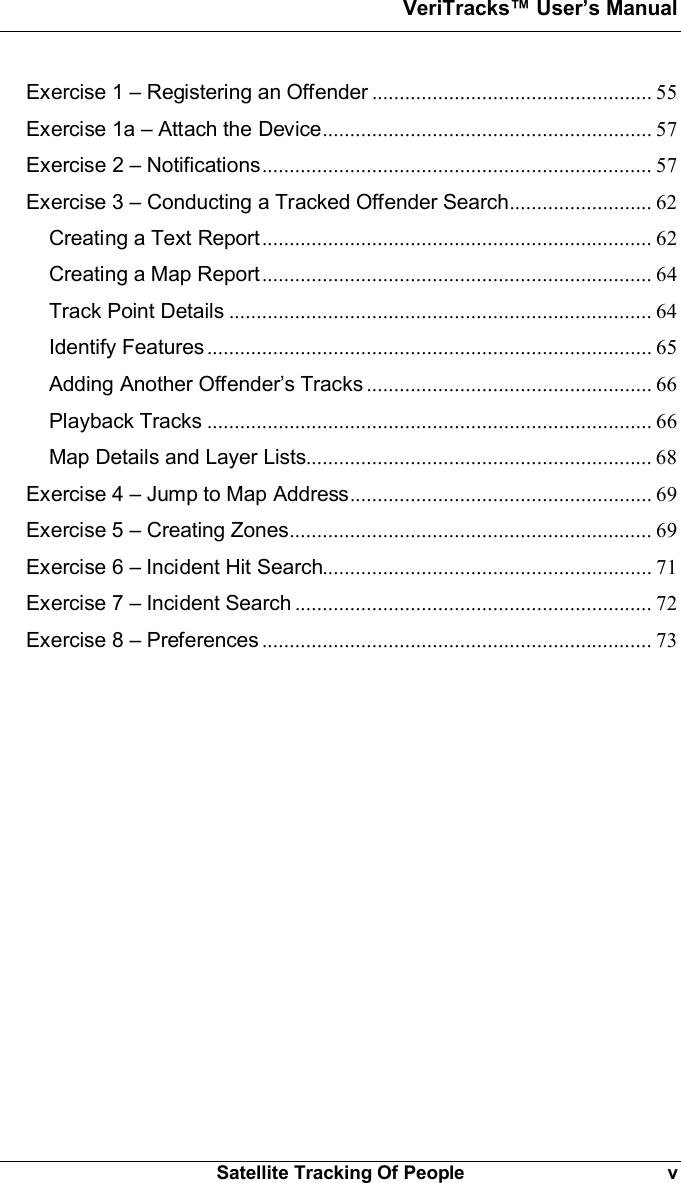 VeriTracks Users ManualSatellite Tracking Of People vExercise 1  Registering an Offender ................................................... 55Exercise 1a  Attach the Device............................................................ 57Exercise 2  Notifications....................................................................... 57Exercise 3  Conducting a Tracked Offender Search.......................... 62Creating a Text Report....................................................................... 62Creating a Map Report....................................................................... 64Track Point Details ............................................................................. 64Identify Features ................................................................................. 65Adding Another Offenders Tracks .................................................... 66Playback Tracks ................................................................................. 66Map Details and Layer Lists............................................................... 68Exercise 4  Jump to Map Address....................................................... 69Exercise 5  Creating Zones.................................................................. 69Exercise 6  Incident Hit Search............................................................ 71Exercise 7  Incident Search ................................................................. 72Exercise 8  Preferences ....................................................................... 73