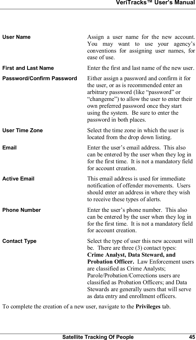 VeriTracks Users ManualSatellite Tracking Of People 45User Name Assign a user name for the new account.You may want to use your agencysconventions for assigning user names, forease of use.First and Last Name Enter the first and last name of the new user.Password/Confirm Password Either assign a password and confirm it forthe user, or as is recommended enter anarbitrary password (like password orchangeme) to allow the user to enter theirown preferred password once they startusing the system.  Be sure to enter thepassword in both places.User Time Zone Select the time zone in which the user islocated from the drop down listing.Email Enter the users email address.  This alsocan be entered by the user when they log infor the first time.  It is not a mandatory fieldfor account creation.Active Email This email address is used for immediatenotification of offender movements.  Usersshould enter an address in where they wishto receive these types of alerts.Phone Number Enter the users phone number.  This alsocan be entered by the user when they log infor the first time.  It is not a mandatory fieldfor account creation.Contact Type Select the type of user this new account willbe.  There are three (3) contact types:Crime Analyst, Data Steward, andProbation Officer.  Law Enforcement usersare classified as Crime Analysts;Parole/Probation/Corrections users areclassified as Probation Officers; and DataStewards are generally users that will serveas data entry and enrollment officers.To complete the creation of a new user, navigate to the Privileges tab.