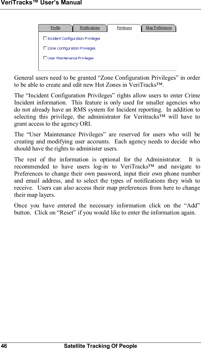 VeriTracks Users Manual46 Satellite Tracking Of PeopleGeneral users need to be granted Zone Configuration Privileges in orderto be able to create and edit new Hot Zones in VeriTracks.The Incident Configuration Privileges rights allow users to enter CrimeIncident information.  This feature is only used for smaller agencies whodo not already have an RMS system for Incident reporting.  In addition toselecting this privilege, the administrator for Veritracks will have togrant access to the agency ORI.The User Maintenance Privileges are reserved for users who will becreating and modifying user accounts.  Each agency needs to decide whoshould have the rights to administer users.The rest of the information is optional for the Administrator.  It isrecommended to have users log-in to VeriTracks and navigate toPreferences to change their own password, input their own phone numberand email address, and to select the types of notifications they wish toreceive.  Users can also access their map preferences from here to changetheir map layers.Once you have entered the necessary information click on the Addbutton.  Click on Reset if you would like to enter the information again.