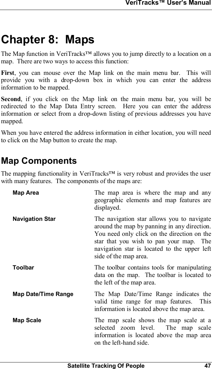 VeriTracks Users ManualSatellite Tracking Of People 47Chapter 8:  MapsThe Map function in VeriTracks allows you to jump directly to a location on amap.  There are two ways to access this function:First, you can mouse over the Map link on the main menu bar.  This willprovide you with a drop-down box in which you can enter the addressinformation to be mapped.Second, if you click on the Map link on the main menu bar, you will beredirected to the Map Data Entry screen.  Here you can enter the addressinformation or select from a drop-down listing of previous addresses you havemapped.When you have entered the address information in either location, you will needto click on the Map button to create the map.Map ComponentsThe mapping functionality in VeriTracks is very robust and provides the userwith many features.  The components of the maps are:Map Area The map area is where the map and anygeographic elements and map features aredisplayed.Navigation Star The navigation star allows you to navigatearound the map by panning in any direction.You need only click on the direction on thestar that you wish to pan your map.  Thenavigation star is located to the upper leftside of the map area.Toolbar The toolbar contains tools for manipulatingdata on the map.  The toolbar is located tothe left of the map area.Map Date/Time Range The Map Date/Time Range indicates thevalid time range for map features.  Thisinformation is located above the map area.Map Scale The map scale shows the map scale at aselected zoom level.  The map scaleinformation is located above the map areaon the left-hand side.