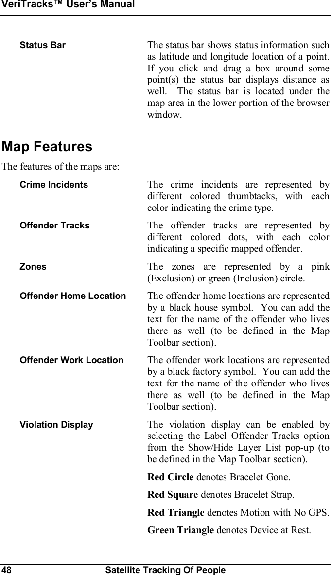 VeriTracks Users Manual48 Satellite Tracking Of PeopleStatus Bar The status bar shows status information suchas latitude and longitude location of a point.If you click and drag a box around somepoint(s) the status bar displays distance aswell.  The status bar is located under themap area in the lower portion of the browserwindow.Map FeaturesThe features of the maps are:Crime Incidents The crime incidents are represented bydifferent colored thumbtacks, with eachcolor indicating the crime type.Offender Tracks The offender tracks are represented bydifferent colored dots, with each colorindicating a specific mapped offender.Zones The zones are represented by a pink(Exclusion) or green (Inclusion) circle.Offender Home Location The offender home locations are representedby a black house symbol.  You can add thetext for the name of the offender who livesthere as well (to be defined in the MapToolbar section).Offender Work Location The offender work locations are representedby a black factory symbol.  You can add thetext for the name of the offender who livesthere as well (to be defined in the MapToolbar section).Violation Display The violation display can be enabled byselecting the Label Offender Tracks optionfrom the Show/Hide Layer List pop-up (tobe defined in the Map Toolbar section).Red Circle denotes Bracelet Gone.Red Square denotes Bracelet Strap.Red Triangle denotes Motion with No GPS.Green Triangle denotes Device at Rest.
