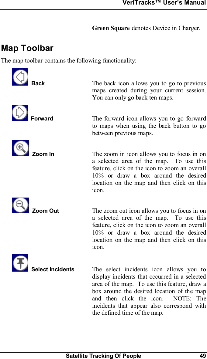 VeriTracks Users ManualSatellite Tracking Of People 49Green Square denotes Device in Charger.Map ToolbarThe map toolbar contains the following functionality:Back The back icon allows you to go to previousmaps created during your current session.You can only go back ten maps.Forward The forward icon allows you to go forwardto maps when using the back button to gobetween previous maps.Zoom In The zoom in icon allows you to focus in ona selected area of the map.  To use thisfeature, click on the icon to zoom an overall10% or draw a box around the desiredlocation on the map and then click on thisicon.Zoom Out The zoom out icon allows you to focus in ona selected area of the map.  To use thisfeature, click on the icon to zoom an overall10% or draw a box around the desiredlocation on the map and then click on thisicon.Select Incidents The select incidents icon allows you todisplay incidents that occurred in a selectedarea of the map.  To use this feature, draw abox around the desired location of the mapand then click the icon.  NOTE: Theincidents that appear also correspond withthe defined time of the map.