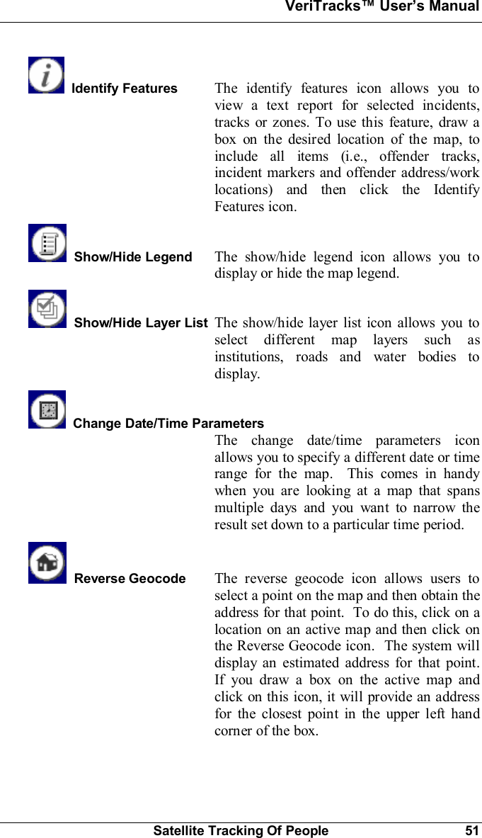 VeriTracks Users ManualSatellite Tracking Of People 51Identify Features The identify features icon allows you toview a text report for selected incidents,tracks or zones. To use this feature, draw abox on the desired location of the map, toinclude all items (i.e., offender tracks,incident markers and offender address/worklocations) and then click the IdentifyFeatures icon.Show/Hide Legend The show/hide legend icon allows you todisplay or hide the map legend.Show/Hide Layer List The show/hide layer list icon allows you toselect different map layers such asinstitutions, roads and water bodies todisplay.Change Date/Time ParametersThe change date/time parameters iconallows you to specify a different date or timerange for the map.  This comes in handywhen you are looking at a map that spansmultiple days and you want to narrow theresult set down to a particular time period.Reverse Geocode The reverse geocode icon allows users toselect a point on the map and then obtain theaddress for that point.  To do this, click on alocation on an active map and then click onthe Reverse Geocode icon.  The system willdisplay an estimated address for that point.If you draw a box on the active map andclick on this icon, it will provide an addressfor the closest point in the upper left handcorner of the box.