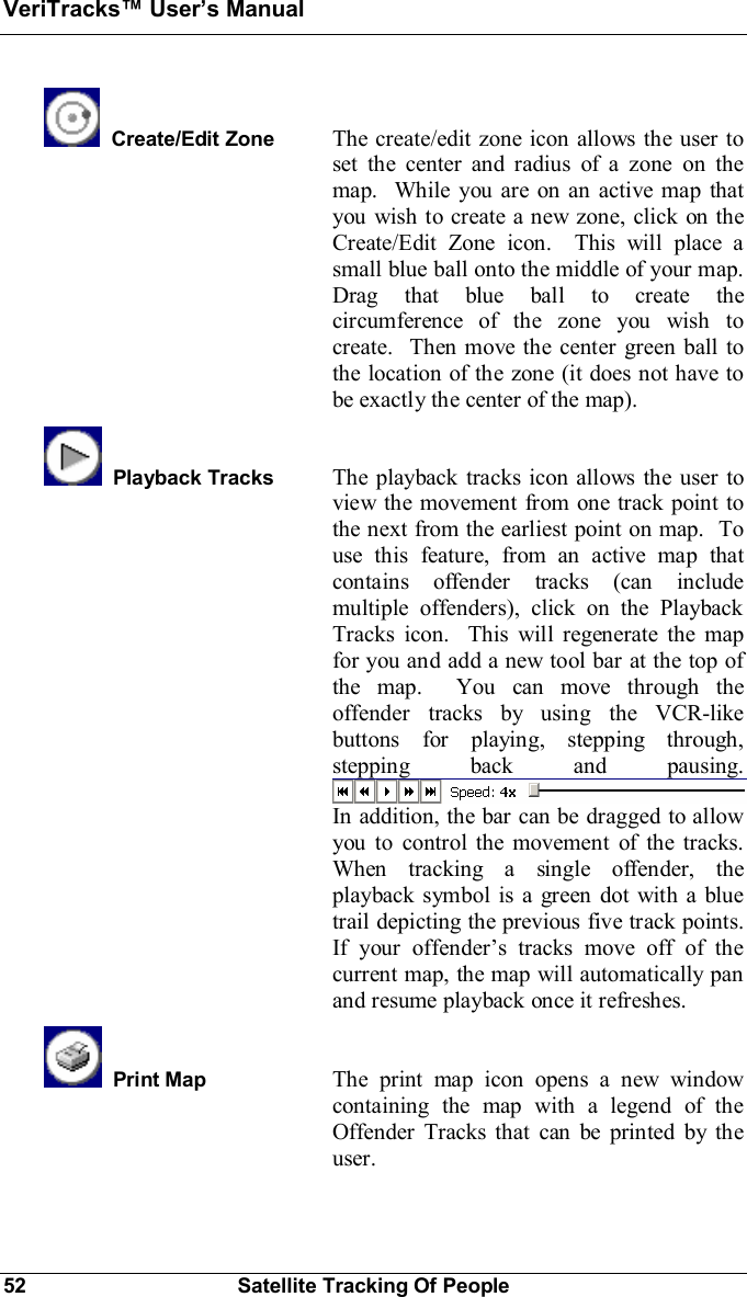 VeriTracks Users Manual52 Satellite Tracking Of PeopleCreate/Edit Zone The create/edit zone icon allows the user toset the center and radius of a zone on themap.  While you are on an active map thatyou wish to create a new zone, click on theCreate/Edit Zone icon.  This will place asmall blue ball onto the middle of your map.Drag that blue ball to create thecircumference of the zone you wish tocreate.  Then move the center green ball tothe location of the zone (it does not have tobe exactly the center of the map).Playback Tracks The playback tracks icon allows the user toview the movement from one track point tothe next from the earliest point on map.  Touse this feature, from an active map thatcontains offender tracks (can includemultiple offenders), click on the PlaybackTracks icon.  This will regenerate the mapfor you and add a new tool bar at the top ofthe map.  You can move through theoffender tracks by using the VCR-likebuttons for playing, stepping through,stepping back and pausing.In addition, the bar can be dragged to allowyou to control the movement of the tracks.When tracking a single offender, theplayback symbol is a green dot with a bluetrail depicting the previous five track points.If your offenders tracks move off of thecurrent map, the map will automatically panand resume playback once it refreshes.Print Map The print map icon opens a new windowcontaining the map with a legend of theOffender Tracks that can be printed by theuser.