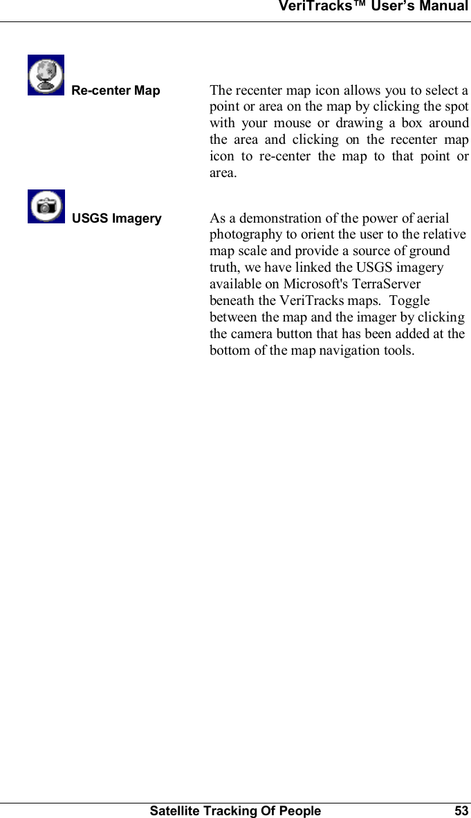 VeriTracks Users ManualSatellite Tracking Of People 53Re-center Map The recenter map icon allows you to select apoint or area on the map by clicking the spotwith your mouse or drawing a box aroundthe area and clicking on the recenter mapicon to re-center the map to that point orarea.  USGS Imagery As a demonstration of the power of aerialphotography to orient the user to the relativemap scale and provide a source of groundtruth, we have linked the USGS imageryavailable on Microsoft&apos;s TerraServerbeneath the VeriTracks maps.  Togglebetween the map and the imager by clickingthe camera button that has been added at thebottom of the map navigation tools.