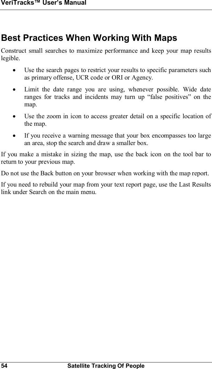 VeriTracks Users Manual54 Satellite Tracking Of PeopleBest Practices When Working With MapsConstruct small searches to maximize performance and keep your map resultslegible.·Use the search pages to restrict your results to specific parameters suchas primary offense, UCR code or ORI or Agency.·Limit the date range you are using, whenever possible. Wide dateranges for tracks and incidents may turn up false positives on themap.·Use the zoom in icon to access greater detail on a specific location ofthe map.·If you receive a warning message that your box encompasses too largean area, stop the search and draw a smaller box.If you make a mistake in sizing the map, use the back icon on the tool bar toreturn to your previous map.Do not use the Back button on your browser when working with the map report.If you need to rebuild your map from your text report page, use the Last Resultslink under Search on the main menu.