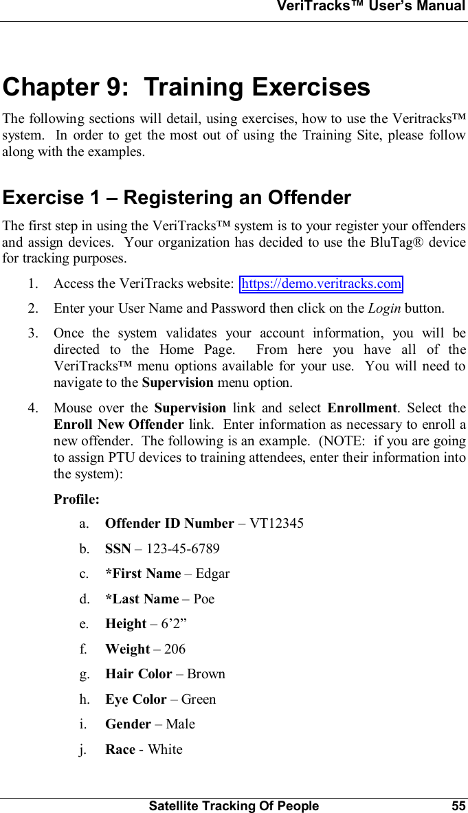 VeriTracks Users ManualSatellite Tracking Of People 55Chapter 9:  Training ExercisesThe following sections will detail, using exercises, how to use the Veritrackssystem.  In order to get the most out of using the Training Site, please followalong with the examples.Exercise 1  Registering an OffenderThe first step in using the VeriTracks system is to your register your offendersand assign devices.  Your organization has decided to use the BluTag® devicefor tracking purposes.1. Access the VeriTracks website: https://demo.veritracks.com2. Enter your User Name and Password then click on the Login button.3. Once the system validates your account information, you will bedirected to the Home Page.  From here you have all of theVeriTracks menu options available for your use.  You will need tonavigate to the Supervision menu option.4. Mouse over the Supervision link and select Enrollment.Select theEnroll New Offender link.  Enter information as necessary to enroll anew offender.  The following is an example.  (NOTE:  if you are goingto assign PTU devices to training attendees, enter their information intothe system):Profile:a. Offender ID Number  VT12345b. SSN 123-45-6789c. *First Name Edgard. *Last Name Poee. Height 6f. Weight 206g. Hair Color Brownh. Eye Color Greeni. Gender Malej. Race - White