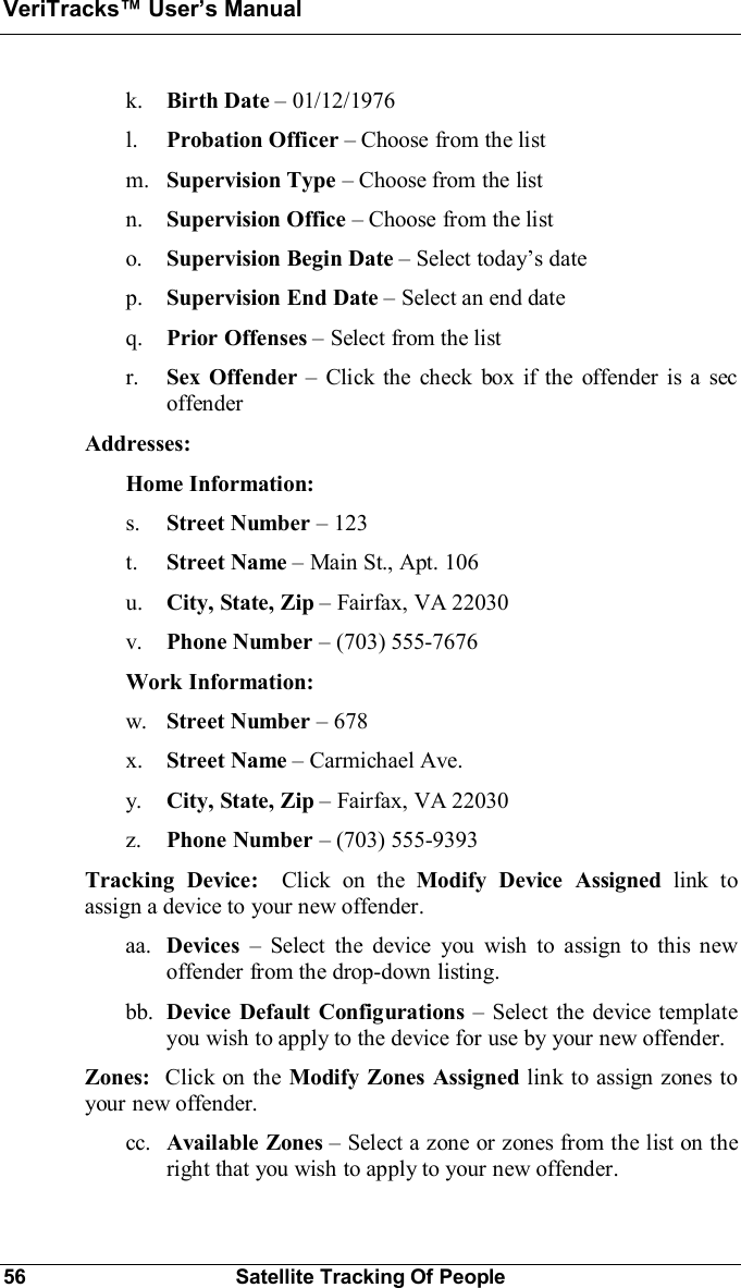 VeriTracks Users Manual56 Satellite Tracking Of Peoplek. Birth Date 01/12/1976l. Probation Officer Choose from the listm. Supervision Type Choose from the listn. Supervision Office Choose from the listo. Supervision Begin Date Select todays datep. Supervision End Date Select an end dateq. Prior Offenses Select from the listr. Sex Offender  Click the check box if the offender is a secoffenderAddresses:Home Information:s. Street Number 123t. Street Name Main St., Apt. 106u. City, State, Zip Fairfax, VA 22030v. Phone Number (703) 555-7676Work Information:w. Street Number 678x. Street Name Carmichael Ave.y. City, State, Zip Fairfax, VA 22030z. Phone Number  (703) 555-9393Tracking Device:  Click on the Modify Device Assigned link toassign a device to your new offender.aa. Devices  Select the device you wish to assign to this newoffender from the drop-down listing.bb. Device Default Configurations Select the device templateyou wish to apply to the device for use by your new offender.Zones:  Click on the Modify Zones Assigned link to assign zones toyour new offender.cc. Available Zones Select a zone or zones from the list on theright that you wish to apply to your new offender.