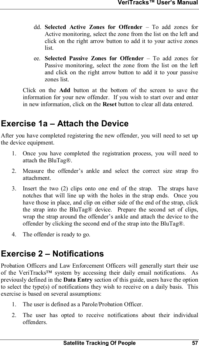 VeriTracks Users ManualSatellite Tracking Of People 57dd. Selected Active Zones for Offender  To add zones forActive monitoring, select the zone from the list on the left andclick on the right arrow button to add it to your active zoneslist.ee. Selected Passive Zones for Offender  To add zones forPassive monitoring, select the zone from the list on the leftand click on the right arrow button to add it to your passivezones list.Click on the Add button at the bottom of the screen to save theinformation for your new offender.  If you wish to start over and enterin new information, click on the Reset button to clear all data entered.Exercise 1a  Attach the DeviceAfter you have completed registering the new offender, you will need to set upthe device equipment.1. Once you have completed the registration process, you will need toattach the BluTag®.2. Measure the offenders ankle and select the correct size strap froattachment.3. Insert the two (2) clips onto one end of the strap.  The straps havenotches that will line up with the holes in the strap ends.  Once youhave those in place, and clip on either side of the end of the strap, clickthe strap into the BluTag® device.  Prepare the second set of clips,wrap the strap around the offenders ankle and attach the device to theoffender by clicking the second end of the strap into the BluTag®.4. The offender is ready to go.Exercise 2  NotificationsProbation Officers and Law Enforcement Officers will generally start their useof the VeriTracks system by accessing their daily email notifications.  Aspreviously defined in the Data Entry section of this guide, users have the optionto select the type(s) of notifications they wish to receive on a daily basis.  Thisexercise is based on several assumptions:1. The user is defined as a Parole/Probation Officer.2. The user has opted to receive notifications about their individualoffenders.