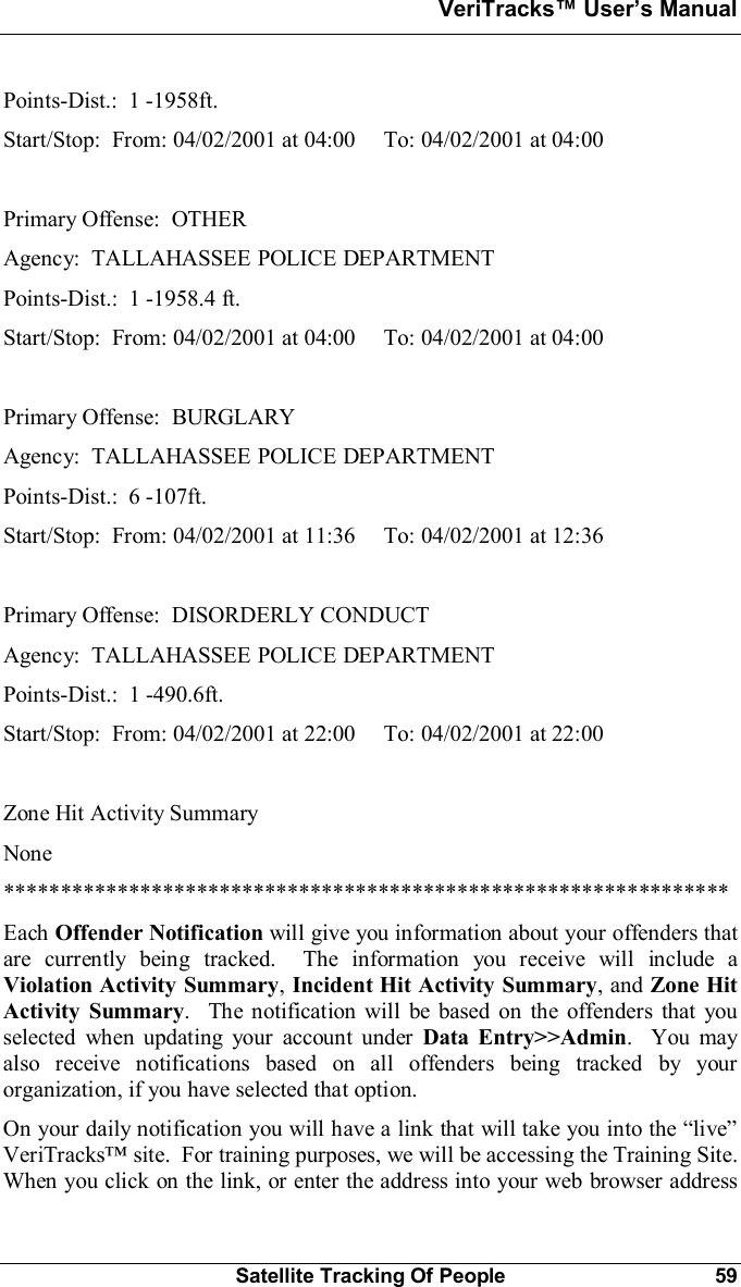 VeriTracks Users ManualSatellite Tracking Of People 59Points-Dist.:  1 -1958ft.Start/Stop:  From: 04/02/2001 at 04:00     To: 04/02/2001 at 04:00Primary Offense:  OTHERAgency:  TALLAHASSEE POLICE DEPARTMENTPoints-Dist.:  1 -1958.4 ft.Start/Stop:  From: 04/02/2001 at 04:00     To: 04/02/2001 at 04:00Primary Offense:  BURGLARYAgency:  TALLAHASSEE POLICE DEPARTMENTPoints-Dist.:  6 -107ft.Start/Stop:  From: 04/02/2001 at 11:36     To: 04/02/2001 at 12:36Primary Offense:  DISORDERLY CONDUCTAgency:  TALLAHASSEE POLICE DEPARTMENTPoints-Dist.:  1 -490.6ft.Start/Stop:  From: 04/02/2001 at 22:00     To: 04/02/2001 at 22:00Zone Hit Activity SummaryNone****************************************************************Each Offender Notification will give you information about your offenders thatare currently being tracked.  The information you receive will include aViolation Activity Summary,Incident Hit Activity Summary, and Zone HitActivity Summary.  The notification will be based on the offenders that youselected when updating your account under Data Entry&gt;&gt;Admin.  You mayalso receive notifications based on all offenders being tracked by yourorganization, if you have selected that option.On your daily notification you will have a link that will take you into the liveVeriTracks site.  For training purposes, we will be accessing the Training Site.When you click on the link, or enter the address into your web browser address