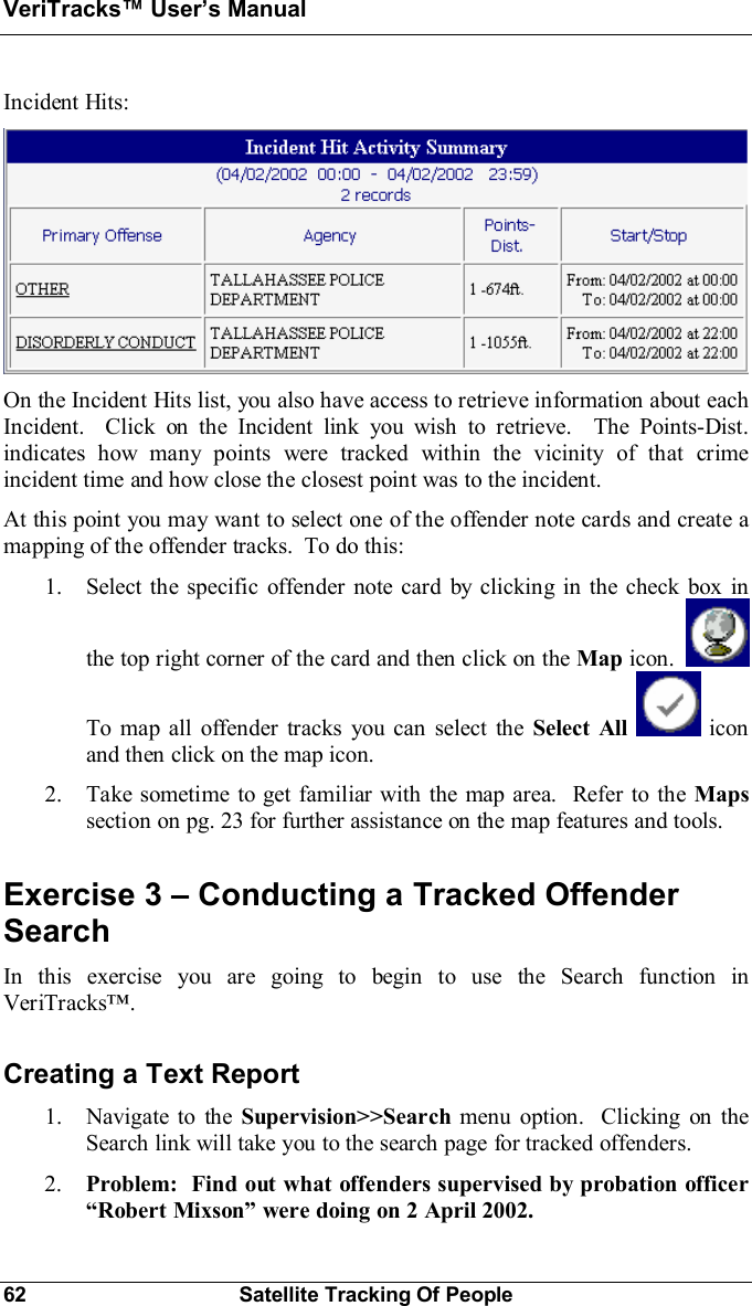 VeriTracks Users Manual62 Satellite Tracking Of PeopleIncident Hits:On the Incident Hits list, you also have access to retrieve information about eachIncident.  Click on the Incident link you wish to retrieve.  The Points-Dist.indicates how many points were tracked within the vicinity of that crimeincident time and how close the closest point was to the incident.At this point you may want to select one of the offender note cards and create amapping of the offender tracks.  To do this:1. Select the specific offender note card by clicking in the check box inthe top right corner of the card and then click on the Map icon.To map all offender tracks you can select the Select All  iconand then click on the map icon.2. Take sometime to get familiar with the map area.  Refer to the Mapssection on pg. 23 for further assistance on the map features and tools.Exercise 3  Conducting a Tracked OffenderSearchIn this exercise you are going to begin to use the Search function inVeriTracks.Creating a Text Report1. Navigate to the Supervision&gt;&gt;Search menu option.  Clicking on theSearch link will take you to the search page for tracked offenders.2. Problem: Find out what offenders supervised by probation officerRobert Mixson were doing on 2 April 2002.