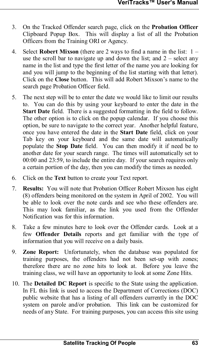 VeriTracks Users ManualSatellite Tracking Of People 633. On the Tracked Offender search page, click on the Probation OfficerClipboard Popup Box.  This will display a list of all the ProbationOfficers from the Training ORI or Agency.4. Select Robert Mixson (there are 2 ways to find a name in the list:  1 use the scroll bar to navigate up and down the list; and 2  select anyname in the list and type the first letter of the name you are looking forand you will jump to the beginning of the list starting with that letter).Click on the Close button.  This will add Robert Mixsons name to thesearch page Probation Officer field.5. The next step will be to enter the date we would like to limit our resultsto.  You can do this by using your keyboard to enter the date in theStart Date field.  There is a suggested formatting in the field to follow.The other option is to click on the popup calendar.  If you choose thisoption, be sure to navigate to the correct year.  Another helpful feature,once you have entered the date in the Start Date field, click on yourTab key on your keyboard and the same date will automaticallypopulate the Stop Date field.  You can then modify it if need be toanother date for your search range.  The times will automatically set to00:00 and 23:59, to include the entire day.  If your search requires onlya certain portion of the day, then you can modify the times as needed.6. Click on the Text button to create your Text report.7. Results:  You will note that Probation Officer Robert Mixson has eight(8) offenders being monitored on the system in April of 2002.  You willbe able to look over the note cards and see who these offenders are.This may look familiar, as the link you used from the OffenderNotification was for this information.8. Take a few minutes here to look over the Offender cards.  Look at afew Offender Details reports and get familiar with the type ofinformation that you will receive on a daily basis.9. Zone Report:  Unfortunately, when the database was populated fortraining purposes, the offenders had not been set-up with zones;therefore there are no zone hits to look at.  Before you leave thetraining class, we will have an opportunity to look at some Zone Hits.10. The Detailed DC Report is specific to the State using the application.In FL this link is used to access the Department of Corrections (DOC)public website that has a listing of all offenders currently in the DOCsystem on parole and/or probation.  This link can be customized forneeds of any State.  For training purposes, you can access this site using