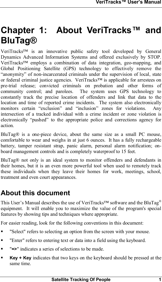 VeriTracks Users ManualSatellite Tracking Of People 1Chapter 1:  About VeriTracks andBluTag®VeriTracks is an innovative public safety tool developed by GeneralDynamics Advanced Information Systems and offered exclusively by STOP.VeriTracks employs a combination of data integration, geo-mapping, andGlobal Positioning Satellite (GPS) technology to effectively remove theanonymity of non-incarcerated criminals under the supervision of local, stateor federal criminal justice agencies.  VeriTracks is applicable for arrestees onpre-trial release; convicted criminals on probation and other forms ofcommunity control; and parolees.  The system uses GPS technology toconstantly track the precise location of offenders and link that data to thelocation and time of reported crime incidents.  The system also electronicallymonitors certain exclusion and inclusion zones for violations.  Anyintersection of a tracked individual with a crime incident or zone violation iselectronically pushed to the appropriate police and corrections agency foraction.BluTag® is a one-piece device, about the same size as a small PC mouse,comfortable to wear and weighs in at just 6 ounces.  It has a fully rechargeablebattery, tamper resistant strap, panic alarm, personal alarm notification; on-board management controls and is completely waterproof to 15 feet.BluTag® not only is an ideal system to monitor offenders and defendants intheir homes, but it is an even more powerful tool when used to remotely trackthese individuals when they leave their homes for work, meetings, school,treatment and even court appearances.About this documentThis Users Manual describes the use of VeriTracks software and the BluTag®equipment.  It will enable you to maximize the value of the program&apos;s specialfeatures by showing tips and techniques where appropriate.For easier reading, look for the following conventions in this document:§&quot;Select&quot; refers to selecting an option from the screen with your mouse.§&quot;Enter&quot; refers to entering text or data into a field using the keyboard.§&quot;=&gt;&quot; indicates a series of selections to be made.§Key + Key indicates that two keys on the keyboard should be pressed at thesame time.