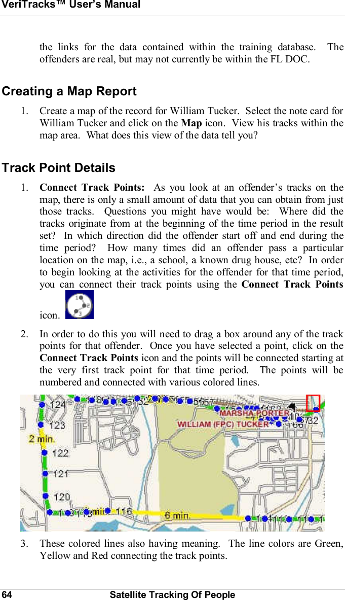 VeriTracks Users Manual64 Satellite Tracking Of Peoplethe links for the data contained within the training database.  Theoffenders are real, but may not currently be within the FL DOC.Creating a Map Report1. Create a map of the record for William Tucker.  Select the note card forWilliam Tucker and click on the Map icon.  View his tracks within themap area.  What does this view of the data tell you?Track Point Details1. Connect Track Points:  As you look at an offenders tracks on themap, there is only a small amount of data that you can obtain from justthose tracks.  Questions you might have would be:  Where did thetracks originate from at the beginning of the time period in the resultset?  In which direction did the offender start off and end during thetime period?  How many times did an offender pass a particularlocation on the map, i.e., a school, a known drug house, etc?  In orderto begin looking at the activities for the offender for that time period,you can connect their track points using the Connect Track Pointsicon.2. In order to do this you will need to drag a box around any of the trackpoints for that offender.  Once you have selected a point, click on theConnect Track Points icon and the points will be connected starting atthe very first track point for that time period.  The points will benumbered and connected with various colored lines.3. These colored lines also having meaning.  The line colors are Green,Yellow and Red connecting the track points.