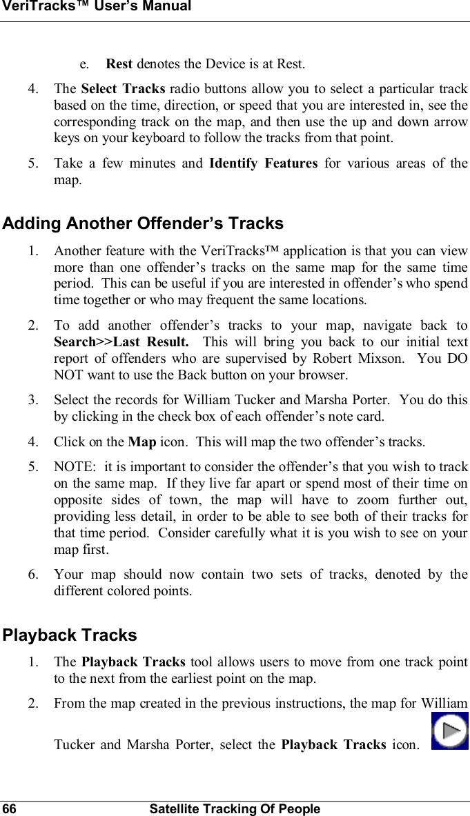 VeriTracks Users Manual66 Satellite Tracking Of Peoplee. Rest denotes the Device is at Rest.4. The Select Tracks radio buttons allow you to select a particular trackbased on the time, direction, or speed that you are interested in, see thecorresponding track on the map, and then use the up and down arrowkeys on your keyboard to follow the tracks from that point.5. Take a few minutes and Identify Features for various areas of themap.Adding Another Offenders Tracks1. Another feature with the VeriTracks application is that you can viewmore than one offenders tracks on the same map for the same timeperiod.  This can be useful if you are interested in offenders who spendtime together or who may frequent the same locations.2. To add another offenders tracks to your map, navigate back toSearch&gt;&gt;Last Result.  This will bring you back to our initial textreport of offenders who are supervised by Robert Mixson.  You DONOT want to use the Back button on your browser.3. Select the records for William Tucker and Marsha Porter.  You do thisby clicking in the check box of each offenders note card.4. Click on the Map icon.  This will map the two offenders tracks.5. NOTE:  it is important to consider the offenders that you wish to trackon the same map.  If they live far apart or spend most of their time onopposite sides of town, the map will have to zoom further out,providing less detail, in order to be able to see both of their tracks forthat time period.  Consider carefully what it is you wish to see on yourmap first.6. Your map should now contain two sets of tracks, denoted by thedifferent colored points.Playback Tracks1. The Playback Tracks tool allows users to move from one track pointto the next from the earliest point on the map.2. From the map created in the previous instructions, the map for WilliamTucker and Marsha Porter, select the Playback Tracks icon.