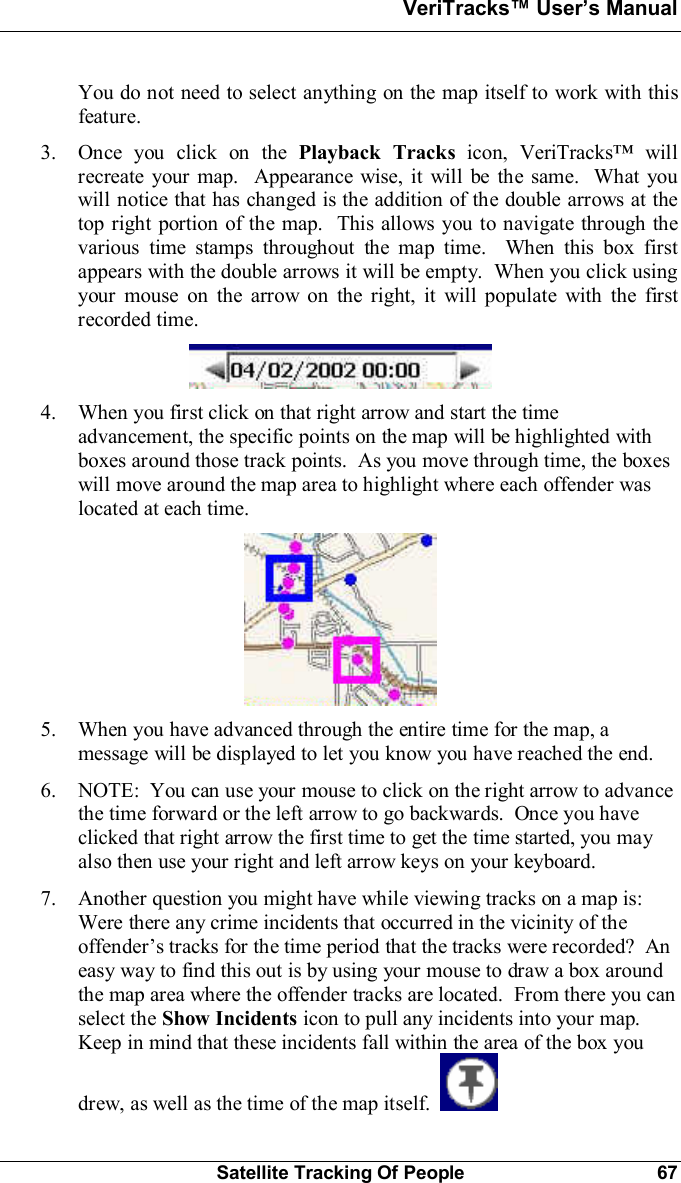 VeriTracks Users ManualSatellite Tracking Of People 67You do not need to select anything on the map itself to work with thisfeature.3. Once you click on the Playback Tracks icon, VeriTracks willrecreate your map.  Appearance wise, it will be the same.  What youwill notice that has changed is the addition of the double arrows at thetop right portion of the map.  This allows you to navigate through thevarious time stamps throughout the map time.  When this box firstappears with the double arrows it will be empty.  When you click usingyour mouse on the arrow on the right, it will populate with the firstrecorded time.4. When you first click on that right arrow and start the timeadvancement, the specific points on the map will be highlighted withboxes around those track points.  As you move through time, the boxeswill move around the map area to highlight where each offender waslocated at each time.5. When you have advanced through the entire time for the map, amessage will be displayed to let you know you have reached the end.6. NOTE:  You can use your mouse to click on the right arrow to advancethe time forward or the left arrow to go backwards.  Once you haveclicked that right arrow the first time to get the time started, you mayalso then use your right and left arrow keys on your keyboard.7. Another question you might have while viewing tracks on a map is:Were there any crime incidents that occurred in the vicinity of theoffenders tracks for the time period that the tracks were recorded?  Aneasy way to find this out is by using your mouse to draw a box aroundthe map area where the offender tracks are located.  From there you canselect the Show Incidents icon to pull any incidents into your map.Keep in mind that these incidents fall within the area of the box youdrew, as well as the time of the map itself.