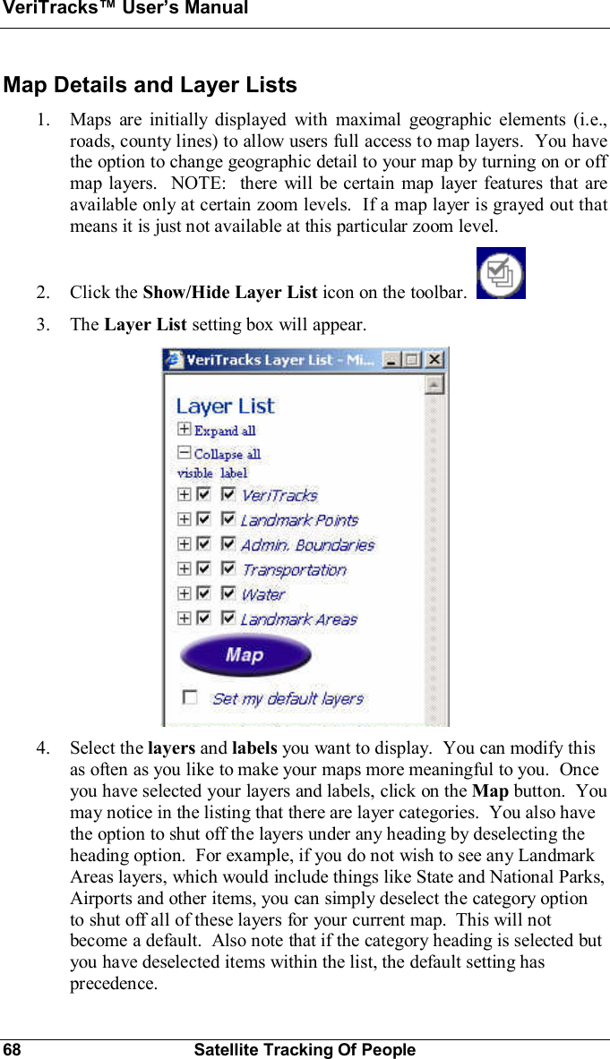 VeriTracks Users Manual68 Satellite Tracking Of PeopleMap Details and Layer Lists1. Maps are initially displayed with maximal geographic elements (i.e.,roads, county lines) to allow users full access to map layers.  You havethe option to change geographic detail to your map by turning on or offmap layers.  NOTE:  there will be certain map layer features that areavailable only at certain zoom levels.  If a map layer is grayed out thatmeans it is just not available at this particular zoom level.2. Click the Show/Hide Layer List icon on the toolbar.3. The Layer List setting box will appear.4. Select the layers and labels you want to display.  You can modify thisas often as you like to make your maps more meaningful to you.  Onceyou have selected your layers and labels, click on the Map button.  Youmay notice in the listing that there are layer categories.  You also havethe option to shut off the layers under any heading by deselecting theheading option.  For example, if you do not wish to see any LandmarkAreas layers, which would include things like State and National Parks,Airports and other items, you can simply deselect the category optionto shut off all of these layers for your current map.  This will notbecome a default.  Also note that if the category heading is selected butyou have deselected items within the list, the default setting hasprecedence.