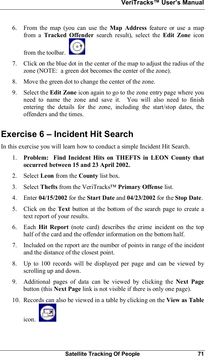VeriTracks Users ManualSatellite Tracking Of People 716. From the map (you can use the Map Address feature or use a mapfrom a Tracked Offender search result), select the Edit Zone iconfrom the toolbar.7. Click on the blue dot in the center of the map to adjust the radius of thezone (NOTE:  a green dot becomes the center of the zone).8. Move the green dot to change the center of the zone.9. Select the Edit Zone icon again to go to the zone entry page where youneed to name the zone and save it.  You will also need to finishentering the details for the zone, including the start/stop dates, theoffenders and the times.Exercise 6  Incident Hit SearchIn this exercise you will learn how to conduct a simple Incident Hit Search.1. Problem:  Find Incident Hits on THEFTS in LEON County thatoccurred between 15 and 23 April 2002.2. Select Leon from the County list box.3. Select Thefts from the VeriTracksPrimary Offense list.4. Enter 04/15/2002 for the Start Date and 04/23/2002 for the Stop Date.5. Click on the Text button at the bottom of the search page to create atext report of your results.6. Each Hit Report (note card) describes the crime incident on the tophalf of the card and the offender information on the bottom half.7. Included on the report are the number of points in range of the incidentand the distance of the closest point.8. Up to 100 records will be displayed per page and can be viewed byscrolling up and down.9. Additional pages of data can be viewed by clicking the Next Pagebutton (this Next Page link is not visible if there is only one page).10. Records can also be viewed in a table by clicking on the View as Tableicon.