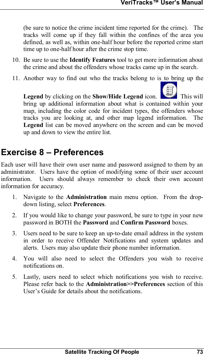 VeriTracks Users ManualSatellite Tracking Of People 73(be sure to notice the crime incident time reported for the crime).   Thetracks will come up if they fall within the confines of the area youdefined, as well as, within one-half hour before the reported crime starttime up to one-half hour after the crime stop time.10. Be sure to use the Identify Features tool to get more information aboutthe crime and about the offenders whose tracks came up in the search.11. Another way to find out who the tracks belong to is to bring up theLegend by clicking on the Show/Hide Legend icon.   This willbring up additional information about what is contained within yourmap, including the color code for incident types, the offenders whosetracks you are looking at, and other map legend information.  TheLegend list can be moved anywhere on the screen and can be movedup and down to view the entire list.Exercise 8  PreferencesEach user will have their own user name and password assigned to them by anadministrator.  Users have the option of modifying some of their user accountinformation.  Users should always remember to check their own accountinformation for accuracy.1. Navigate to the Administration main menu option.  From the drop-down listing, select Preferences.2. If you would like to change your password, be sure to type in your newpassword in BOTH the Password and Confirm Password boxes.3. Users need to be sure to keep an up-to-date email address in the systemin order to receive Offender Notifications and system updates andalerts.  Users may also update their phone number information.4. You will also need to select the Offenders you wish to receivenotifications on.5. Lastly, users need to select which notifications you wish to receive.Please refer back to the Administration&gt;&gt;Preferences section of thisUsers Guide for details about the notifications.