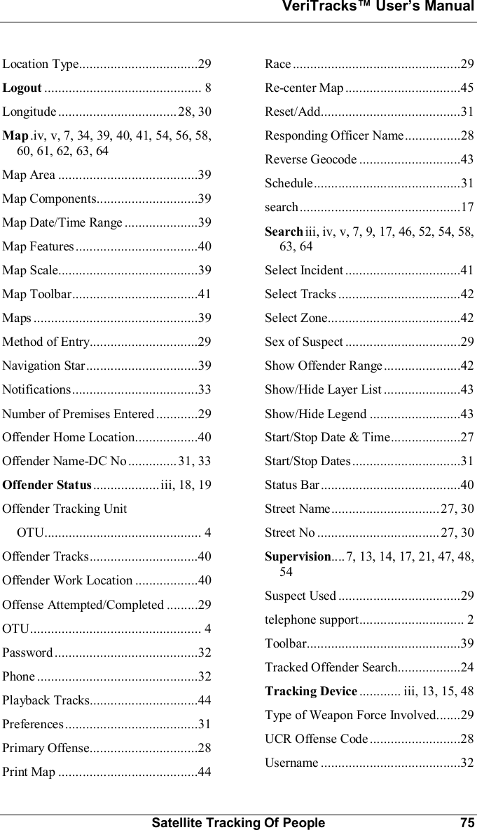 VeriTracks Users ManualSatellite Tracking Of People 75Location  Type..................................29Logout ............................................. 8Longitude.................................. 28,  30Map.iv, v, 7, 34, 39, 40, 41, 54, 56, 58,60, 61, 62, 63, 64Map  Area ........................................39Map  Co m po nents.............................39Map Date/Time Range .....................39Map  Features...................................40Map  Scale........................................39Map  Toolbar....................................41Maps ...............................................39Method  of  Entry...............................29Nav igation  Star................................39Notifications....................................33Number of Premises Entered ............29Offender Home Location..................40Offender Name-DC No .............. 31, 33Offender Status...................iii, 18, 19Offender Tracking UnitOTU............................................. 4Offender  Tracks...............................40Offender Work Location ..................40Offense Attempted/Completed .........29OTU................................................. 4Password .........................................32Phone ..............................................32Playback  Tracks...............................44Preferences......................................31Primary  Offense...............................28Print  Map ........................................44Race ................................................29Re-center  Map .................................45Reset/Add........................................31Responding Officer Name................28Reverse  Geo code .............................43Schedule..........................................31search..............................................17Searchiii, iv, v, 7, 9, 17, 46, 52, 54, 58,63, 64Select  Incident.................................41Select  Tracks ...................................42Select  Zone......................................42Sex  of  Suspect .................................29Show Offender Range......................42Show/Hide Layer  List ......................43Show/Hide  Legend ... ... ... ... ... ...... ... ..43Start/Stop Date &amp; Time....................27Start/Sto p  Dates...............................31Status  Bar........................................40Street  Name ............................... 27,  30Street  No ...... ............ ................. 27,  30Supervision....7, 13, 14, 17, 21, 47, 48,54Suspect  Used ...................................29telephone  s uppo rt.............................. 2Toolbar............................................39Tracked Offender Search..................24Tracking Device ............ iii, 13, 15, 48Type of Weapon Force Involved.......29UCR  Offense  Code ..........................28Username ........................................32
