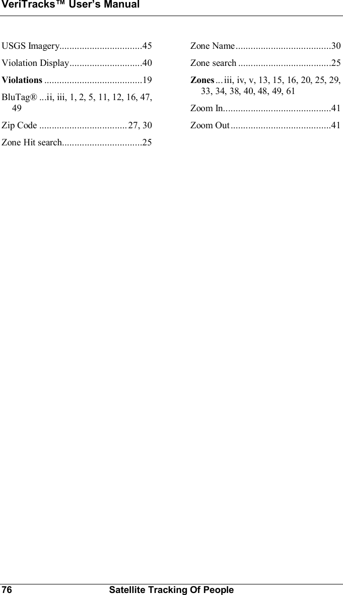 VeriTracks Users Manual76 Satellite Tracking Of PeopleUSGS  Imagery.................................45Vio latio n  D isp lay.............................40Violations .......................................19BluTag® ...ii, iii, 1, 2, 5, 11, 12, 16, 47,49Zip  Code .............................. ..... 27,  30Zone  Hit  search................................25Zone  Name......................................30Zone  search .....................................25Zones ... iii, iv, v, 13, 15, 16, 20, 25, 29,33, 34, 38, 40, 48, 49, 61Zoom  In...........................................41Zoom  Out........................................41