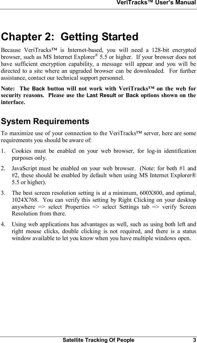 VeriTracks Users ManualSatellite Tracking Of People 3Chapter 2:  Getting StartedBecause VeriTracks is Internet-based, you will need a 128-bit encryptedbrowser, such as MS Internet Explorer® 5.5 or higher.  If your browser does nothave sufficient encryption capability, a message will appear and you will bedirected to a site where an upgraded browser can be downloaded.  For furtherassistance, contact our technical support personnel.Note:  The Back button will not work with VeriTracks on the web forsecurity reasons.  Please use the Last Result or Back options shown on theinterface.System RequirementsTo maximize use of your connection to the VeriTracks server, here are somerequirements you should be aware of:1. Cookies must be enabled on your web browser, for log-in identificationpurposes only.2. JavaScript must be enabled on your web browser.  (Note: for both #1 and#2, these should be enabled by default when using MS Internet Explorer®5.5 or higher).3. The best screen resolution setting is at a minimum, 600X800, and optimal,1024X768.  You can verify this setting by Right Clicking on your desktopanywhere =&gt; select Properties =&gt; select Settings tab =&gt; verify ScreenResolution from there.4. Using web applications has advantages as well, such as using both left andright mouse clicks, double clicking is not required, and there is a statuswindow available to let you know when you have multiple windows open.