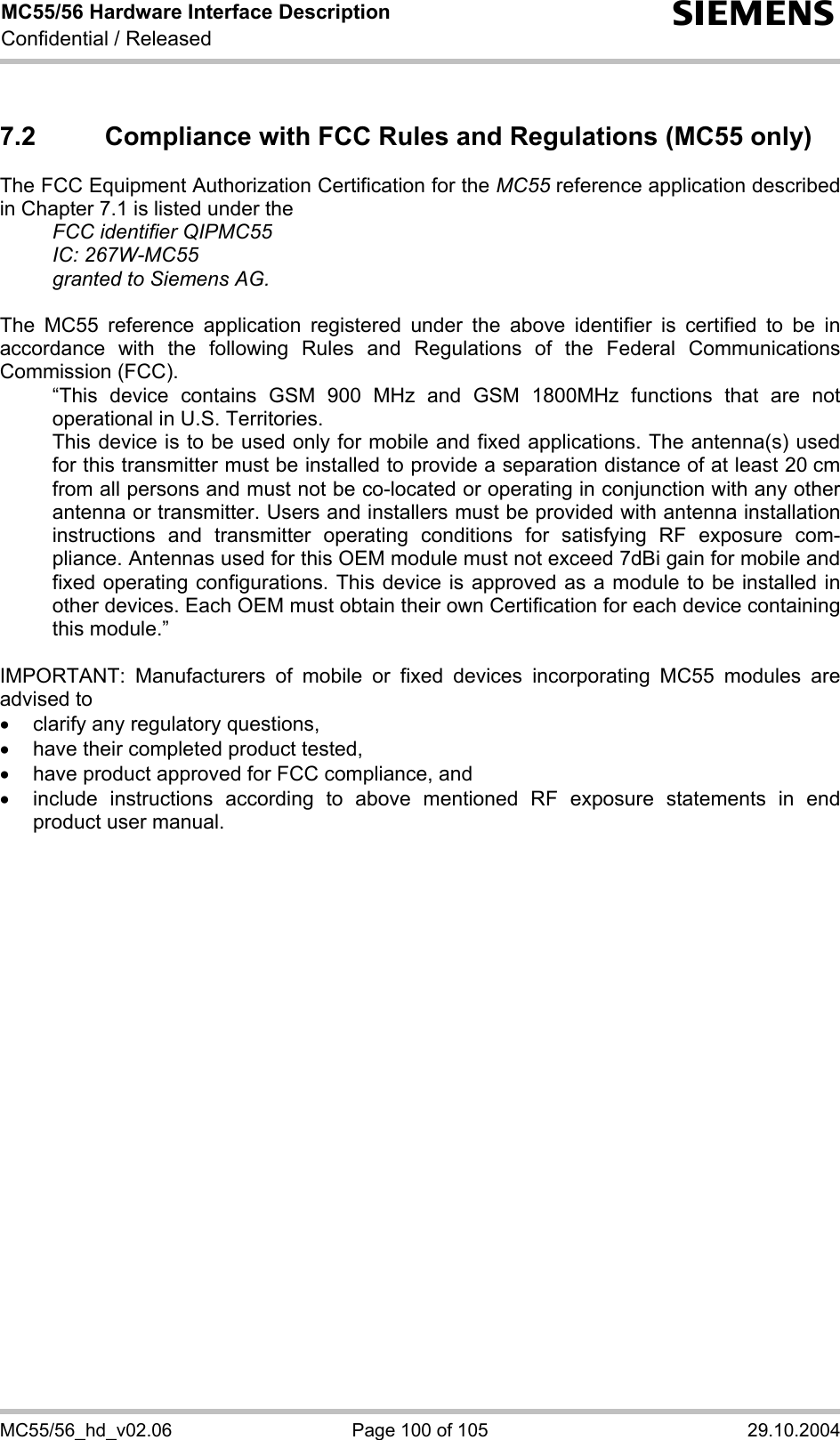 MC55/56 Hardware Interface Description Confidential / Released s MC55/56_hd_v02.06  Page 100 of 105  29.10.2004 7.2  Compliance with FCC Rules and Regulations (MC55 only) The FCC Equipment Authorization Certification for the MC55 reference application described in Chapter 7.1 is listed under the   FCC identifier QIPMC55  IC: 267W-MC55   granted to Siemens AG.   The MC55 reference application registered under the above identifier is certified to be in accordance with the following Rules and Regulations of the Federal Communications Commission (FCC).    “This device contains GSM 900 MHz and GSM 1800MHz functions that are not operational in U.S. Territories.    This device is to be used only for mobile and fixed applications. The antenna(s) used for this transmitter must be installed to provide a separation distance of at least 20 cm from all persons and must not be co-located or operating in conjunction with any other antenna or transmitter. Users and installers must be provided with antenna installation instructions and transmitter operating conditions for satisfying RF exposure com-pliance. Antennas used for this OEM module must not exceed 7dBi gain for mobile and fixed operating configurations. This device is approved as a module to be installed in other devices. Each OEM must obtain their own Certification for each device containing this module.”  IMPORTANT: Manufacturers of mobile or fixed devices incorporating MC55 modules are advised to •  clarify any regulatory questions, •  have their completed product tested, •  have product approved for FCC compliance, and •  include instructions according to above mentioned RF exposure statements in end product user manual.    