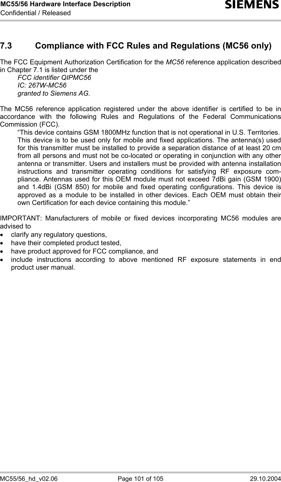 MC55/56 Hardware Interface Description Confidential / Released s MC55/56_hd_v02.06  Page 101 of 105  29.10.2004 7.3  Compliance with FCC Rules and Regulations (MC56 only) The FCC Equipment Authorization Certification for the MC56 reference application described in Chapter 7.1 is listed under the   FCC identifier QIPMC56  IC: 267W-MC56   granted to Siemens AG.   The MC56 reference application registered under the above identifier is certified to be in accordance with the following Rules and Regulations of the Federal Communications Commission (FCC).    “This device contains GSM 1800MHz function that is not operational in U.S. Territories.    This device is to be used only for mobile and fixed applications. The antenna(s) used for this transmitter must be installed to provide a separation distance of at least 20 cm from all persons and must not be co-located or operating in conjunction with any other antenna or transmitter. Users and installers must be provided with antenna installation instructions and transmitter operating conditions for satisfying RF exposure com-pliance. Antennas used for this OEM module must not exceed 7dBi gain (GSM 1900) and 1.4dBi (GSM 850) for mobile and fixed operating configurations. This device is approved as a module to be installed in other devices. Each OEM must obtain their own Certification for each device containing this module.”  IMPORTANT: Manufacturers of mobile or fixed devices incorporating MC56 modules are advised to •  clarify any regulatory questions, •  have their completed product tested, •  have product approved for FCC compliance, and •  include instructions according to above mentioned RF exposure statements in end product user manual.    