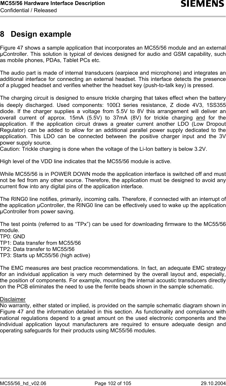 MC55/56 Hardware Interface Description Confidential / Released s MC55/56_hd_v02.06  Page 102 of 105  29.10.2004 8 Design example Figure 47 shows a sample application that incorporates an MC55/56 module and an external µController. This solution is typical of devices designed for audio and GSM capability, such as mobile phones, PDAs, Tablet PCs etc.  The audio part is made of internal transducers (earpiece and microphone) and integrates an additional interface for connecting an external headset. This interface detects the presence of a plugged headset and verifies whether the headset key (push-to-talk key) is pressed.   The charging circuit is designed to ensure trickle charging that takes effect when the battery is deeply discharged. Used components: 100Ω series resistance, Z diode 4V3, 1SS355 diode. If the charger supplies a voltage from 5.5V to 8V this arrangement will deliver an overall current of approx. 15mA (5.5V) to 37mA (8V) for trickle charging and for the application. If the application circuit draws a greater current another LDO (Low Dropout Regulator) can be added to allow for an additional parallel power supply dedicated to the application. This LDO can be connected between the positive charger input and the 3V power supply source. Caution: Trickle charging is done when the voltage of the Li-Ion battery is below 3.2V.  High level of the VDD line indicates that the MC55/56 module is active.   While MC55/56 is in POWER DOWN mode the application interface is switched off and must not be fed from any other source. Therefore, the application must be designed to avoid any current flow into any digital pins of the application interface.   The RING0 line notifies, primarily, incoming calls. Therefore, if connected with an interrupt of the application µController, the RING0 line can be effectively used to wake up the application µController from power saving.  The test points (referred to as “TPx”) can be used for downloading firmware to the MC55/56 module. TP0: GND TP1: Data transfer from MC55/56 TP2: Data transfer to MC55/56 TP3: Starts up MC55/56 (high active)  The EMC measures are best practice recommendations. In fact, an adequate EMC strategy for an individual application is very much determined by the overall layout and, especially, the position of components. For example, mounting the internal acoustic transducers directly on the PCB eliminates the need to use the ferrite beads shown in the sample schematic.  Disclaimer No warranty, either stated or implied, is provided on the sample schematic diagram shown in Figure 47 and the information detailed in this section. As functionality and compliance with national regulations depend to a great amount on the used electronic components and the individual application layout manufacturers are required to ensure adequate design and operating safeguards for their products using MC55/56 modules.      