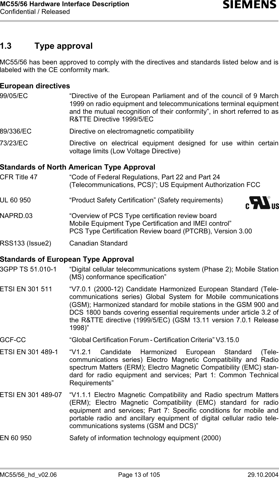 MC55/56 Hardware Interface Description Confidential / Released s MC55/56_hd_v02.06  Page 13 of 105  29.10.2004 1.3 Type approval MC55/56 has been approved to comply with the directives and standards listed below and is labeled with the CE conformity mark.  European directives 99/05/EC  “Directive of the European Parliament and of the council of 9 March 1999 on radio equipment and telecommunications terminal equipment and the mutual recognition of their conformity”, in short referred to as R&amp;TTE Directive 1999/5/EC  89/336/EC  Directive on electromagnetic compatibility  73/23/EC  Directive on electrical equipment designed for use within certain voltage limits (Low Voltage Directive)  Standards of North American Type Approval CFR Title 47  “Code of Federal Regulations, Part 22 and Part 24 (Telecommunications, PCS)”; US Equipment Authorization FCC  UL 60 950  “Product Safety Certification” (Safety requirements)    NAPRD.03  “Overview of PCS Type certification review board      Mobile Equipment Type Certification and IMEI control”     PCS Type Certification Review board (PTCRB), Version 3.00  RSS133 (Issue2)  Canadian Standard  Standards of European Type Approval 3GPP TS 51.010-1  “Digital cellular telecommunications system (Phase 2); Mobile Station (MS) conformance specification”  ETSI EN 301 511  “V7.0.1 (2000-12) Candidate Harmonized European Standard (Tele-communications series) Global System for Mobile communications (GSM); Harmonized standard for mobile stations in the GSM 900 and DCS 1800 bands covering essential requirements under article 3.2 of the R&amp;TTE directive (1999/5/EC) (GSM 13.11 version 7.0.1 Release 1998)”   GCF-CC “Global Certification Forum - Certification Criteria” V3.15.0   ETSI EN 301 489-1  “V1.2.1 Candidate Harmonized European Standard (Tele-communications series) Electro Magnetic Compatibility and Radio spectrum Matters (ERM); Electro Magnetic Compatibility (EMC) stan-dard for radio equipment and services; Part 1: Common Technical Requirements”  ETSI EN 301 489-07  “V1.1.1 Electro Magnetic Compatibility and Radio spectrum Matters (ERM); Electro Magnetic Compatibility (EMC) standard for radio equipment and services; Part 7: Specific conditions for mobile and portable radio and ancillary equipment of digital cellular radio tele-communications systems (GSM and DCS)”   EN 60 950  Safety of information technology equipment (2000) 