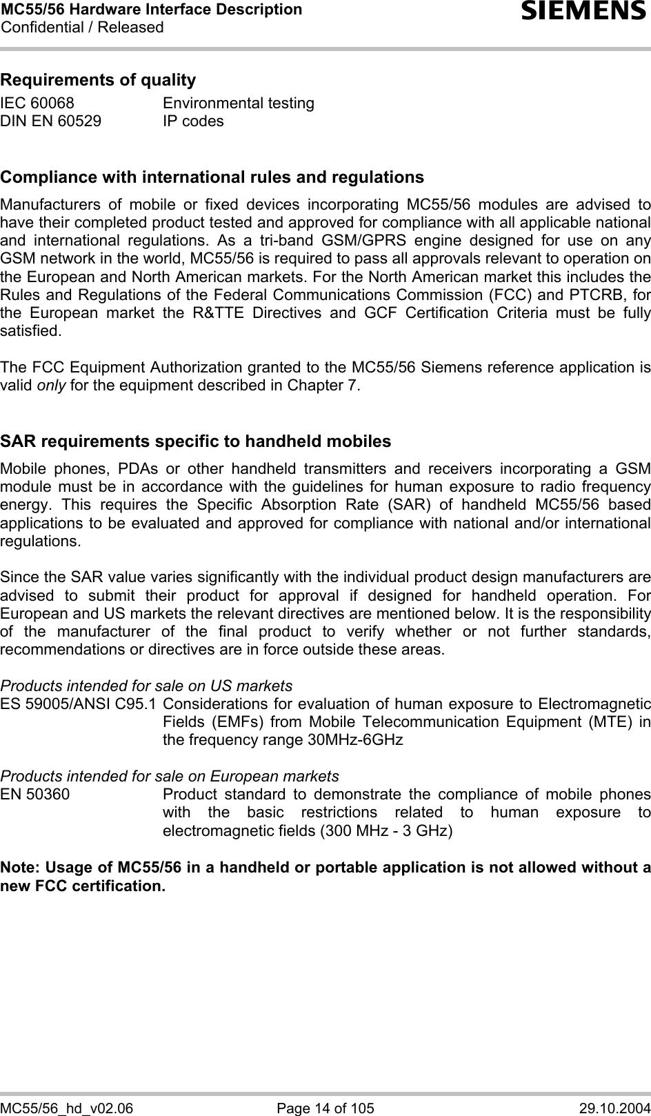 MC55/56 Hardware Interface Description Confidential / Released s MC55/56_hd_v02.06  Page 14 of 105  29.10.2004 Requirements of quality IEC 60068  Environmental testing DIN EN 60529  IP codes   Compliance with international rules and regulations Manufacturers of mobile or fixed devices incorporating MC55/56 modules are advised to have their completed product tested and approved for compliance with all applicable national and international regulations. As a tri-band GSM/GPRS engine designed for use on any GSM network in the world, MC55/56 is required to pass all approvals relevant to operation on the European and North American markets. For the North American market this includes the Rules and Regulations of the Federal Communications Commission (FCC) and PTCRB, for the European market the R&amp;TTE Directives and GCF Certification Criteria must be fully satisfied.  The FCC Equipment Authorization granted to the MC55/56 Siemens reference application is valid only for the equipment described in Chapter 7.   SAR requirements specific to handheld mobiles Mobile phones, PDAs or other handheld transmitters and receivers incorporating a GSM module must be in accordance with the guidelines for human exposure to radio frequency energy. This requires the Specific Absorption Rate (SAR) of handheld MC55/56 based applications to be evaluated and approved for compliance with national and/or international regulations.   Since the SAR value varies significantly with the individual product design manufacturers are advised to submit their product for approval if designed for handheld operation. For European and US markets the relevant directives are mentioned below. It is the responsibility of the manufacturer of the final product to verify whether or not further standards, recommendations or directives are in force outside these areas.   Products intended for sale on US markets ES 59005/ANSI C95.1 Considerations for evaluation of human exposure to Electromagnetic Fields (EMFs) from Mobile Telecommunication Equipment (MTE) in the frequency range 30MHz-6GHz   Products intended for sale on European markets EN 50360  Product standard to demonstrate the compliance of mobile phones with the basic restrictions related to human exposure to electromagnetic fields (300 MHz - 3 GHz)  Note: Usage of MC55/56 in a handheld or portable application is not allowed without a new FCC certification.  