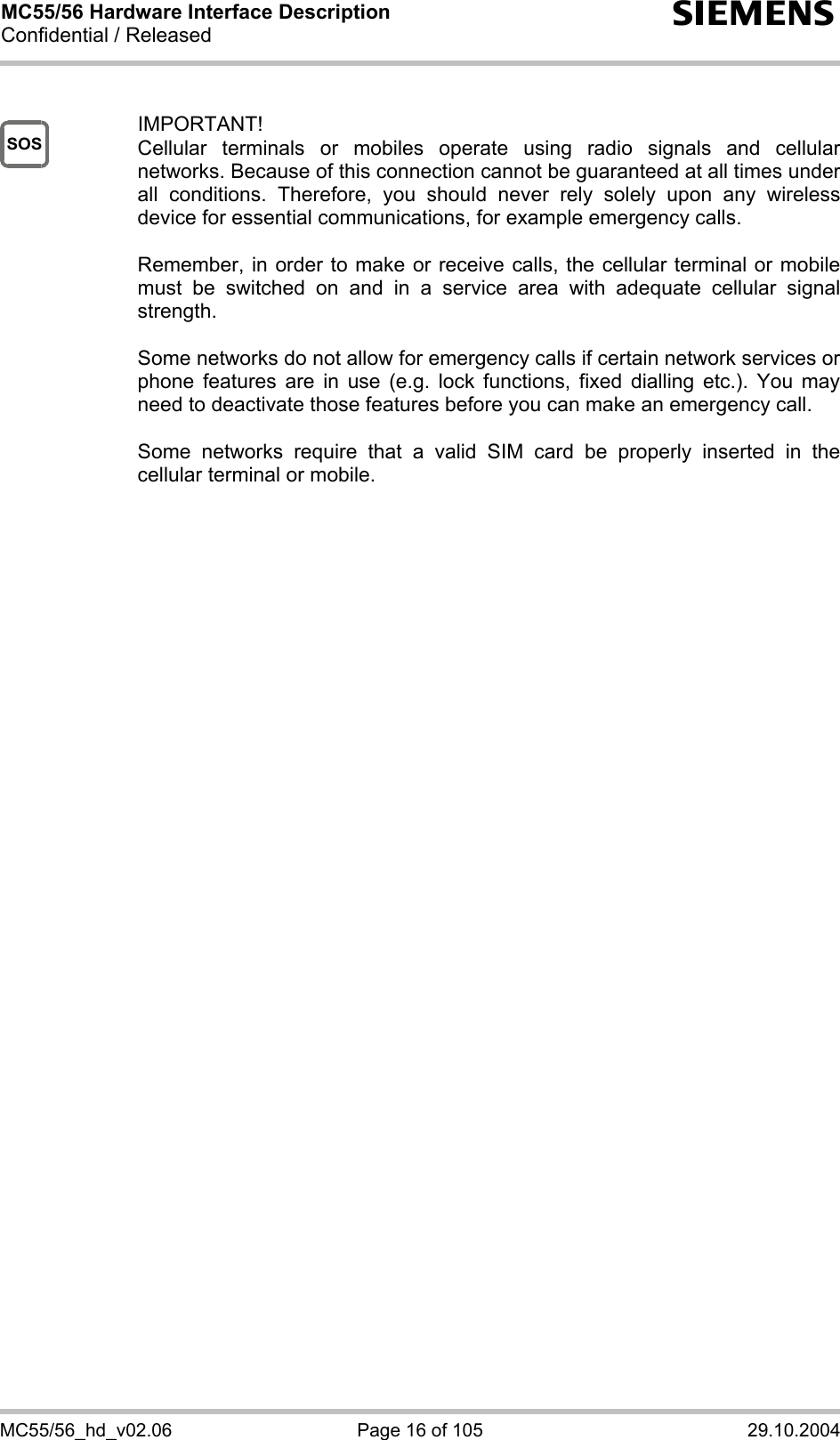 MC55/56 Hardware Interface Description Confidential / Released s MC55/56_hd_v02.06  Page 16 of 105  29.10.2004 SOS  IMPORTANT! Cellular terminals or mobiles operate using radio signals and cellular networks. Because of this connection cannot be guaranteed at all times under all conditions. Therefore, you should never rely solely upon any wireless device for essential communications, for example emergency calls.   Remember, in order to make or receive calls, the cellular terminal or mobile must be switched on and in a service area with adequate cellular signal strength.   Some networks do not allow for emergency calls if certain network services or phone features are in use (e.g. lock functions, fixed dialling etc.). You may need to deactivate those features before you can make an emergency call.  Some networks require that a valid SIM card be properly inserted in the cellular terminal or mobile.          