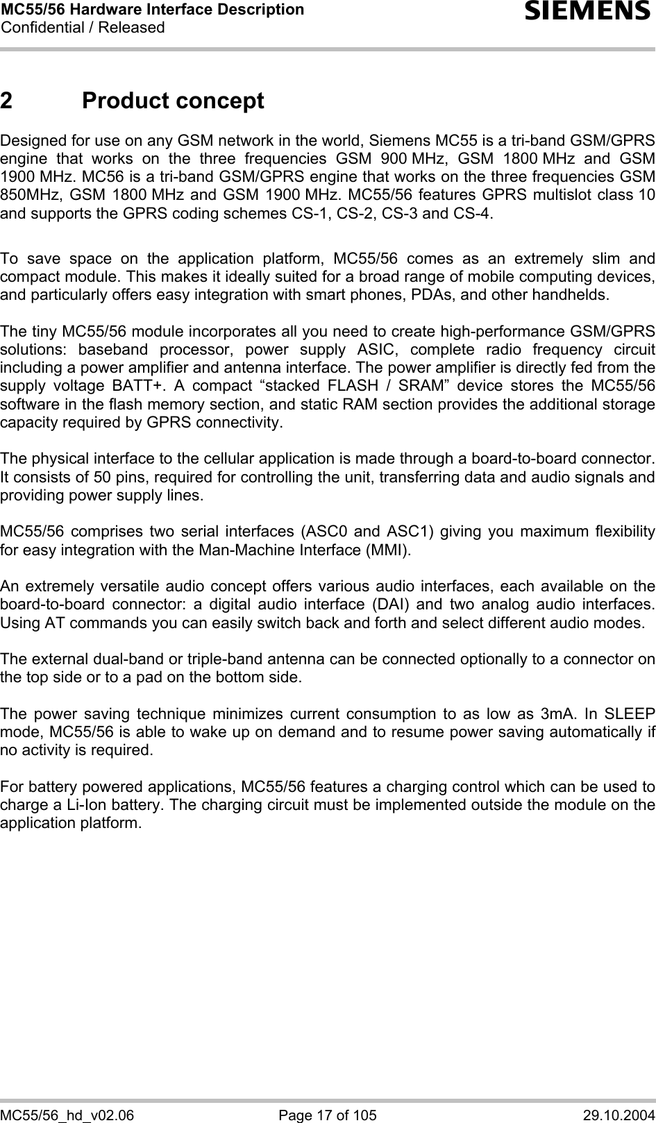 MC55/56 Hardware Interface Description Confidential / Released s MC55/56_hd_v02.06  Page 17 of 105  29.10.2004 2 Product concept Designed for use on any GSM network in the world, Siemens MC55 is a tri-band GSM/GPRS engine that works on the three frequencies GSM 900 MHz, GSM 1800 MHz and GSM 1900 MHz. MC56 is a tri-band GSM/GPRS engine that works on the three frequencies GSM 850MHz, GSM 1800 MHz and GSM 1900 MHz. MC55/56 features GPRS multislot class 10 and supports the GPRS coding schemes CS-1, CS-2, CS-3 and CS-4.  To save space on the application platform, MC55/56 comes as an extremely slim and compact module. This makes it ideally suited for a broad range of mobile computing devices,  and particularly offers easy integration with smart phones, PDAs, and other handhelds.  The tiny MC55/56 module incorporates all you need to create high-performance GSM/GPRS solutions: baseband processor, power supply ASIC, complete radio frequency circuit including a power amplifier and antenna interface. The power amplifier is directly fed from the supply voltage BATT+. A compact “stacked FLASH / SRAM” device stores the MC55/56 software in the flash memory section, and static RAM section provides the additional storage capacity required by GPRS connectivity.     The physical interface to the cellular application is made through a board-to-board connector. It consists of 50 pins, required for controlling the unit, transferring data and audio signals and providing power supply lines.   MC55/56 comprises two serial interfaces (ASC0 and ASC1) giving you maximum flexibility for easy integration with the Man-Machine Interface (MMI).   An extremely versatile audio concept offers various audio interfaces, each available on the board-to-board connector: a digital audio interface (DAI) and two analog audio interfaces. Using AT commands you can easily switch back and forth and select different audio modes.  The external dual-band or triple-band antenna can be connected optionally to a connector on the top side or to a pad on the bottom side.  The power saving technique minimizes current consumption to as low as 3mA. In SLEEP mode, MC55/56 is able to wake up on demand and to resume power saving automatically if no activity is required.   For battery powered applications, MC55/56 features a charging control which can be used to charge a Li-Ion battery. The charging circuit must be implemented outside the module on the application platform.   